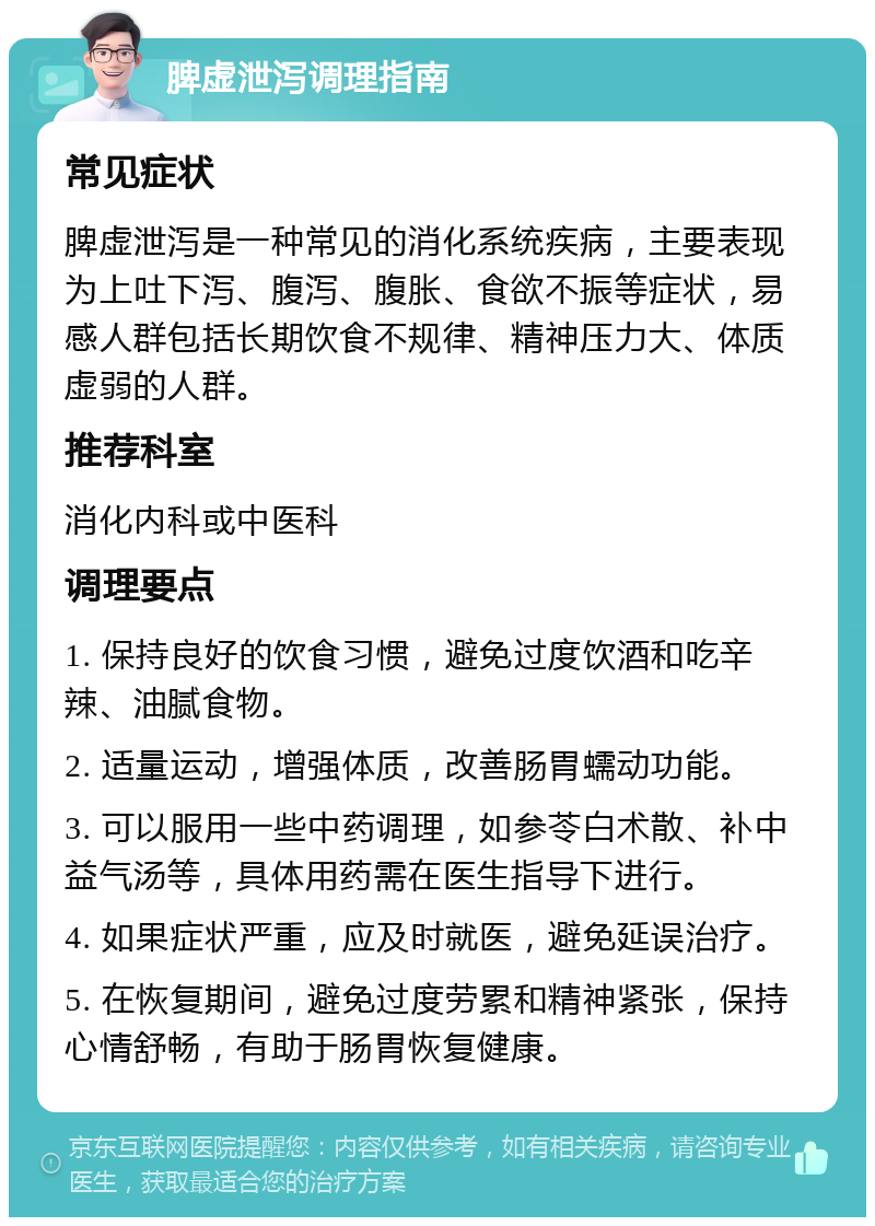 脾虚泄泻调理指南 常见症状 脾虚泄泻是一种常见的消化系统疾病，主要表现为上吐下泻、腹泻、腹胀、食欲不振等症状，易感人群包括长期饮食不规律、精神压力大、体质虚弱的人群。 推荐科室 消化内科或中医科 调理要点 1. 保持良好的饮食习惯，避免过度饮酒和吃辛辣、油腻食物。 2. 适量运动，增强体质，改善肠胃蠕动功能。 3. 可以服用一些中药调理，如参苓白术散、补中益气汤等，具体用药需在医生指导下进行。 4. 如果症状严重，应及时就医，避免延误治疗。 5. 在恢复期间，避免过度劳累和精神紧张，保持心情舒畅，有助于肠胃恢复健康。