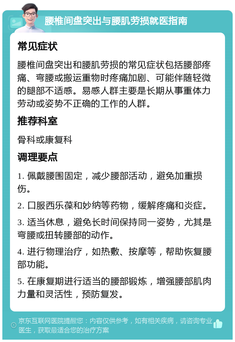 腰椎间盘突出与腰肌劳损就医指南 常见症状 腰椎间盘突出和腰肌劳损的常见症状包括腰部疼痛、弯腰或搬运重物时疼痛加剧、可能伴随轻微的腿部不适感。易感人群主要是长期从事重体力劳动或姿势不正确的工作的人群。 推荐科室 骨科或康复科 调理要点 1. 佩戴腰围固定，减少腰部活动，避免加重损伤。 2. 口服西乐葆和妙纳等药物，缓解疼痛和炎症。 3. 适当休息，避免长时间保持同一姿势，尤其是弯腰或扭转腰部的动作。 4. 进行物理治疗，如热敷、按摩等，帮助恢复腰部功能。 5. 在康复期进行适当的腰部锻炼，增强腰部肌肉力量和灵活性，预防复发。