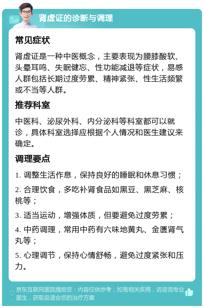 肾虚证的诊断与调理 常见症状 肾虚证是一种中医概念，主要表现为腰膝酸软、头晕耳鸣、失眠健忘、性功能减退等症状，易感人群包括长期过度劳累、精神紧张、性生活频繁或不当等人群。 推荐科室 中医科、泌尿外科、内分泌科等科室都可以就诊，具体科室选择应根据个人情况和医生建议来确定。 调理要点 1. 调整生活作息，保持良好的睡眠和休息习惯； 2. 合理饮食，多吃补肾食品如黑豆、黑芝麻、核桃等； 3. 适当运动，增强体质，但要避免过度劳累； 4. 中药调理，常用中药有六味地黄丸、金匮肾气丸等； 5. 心理调节，保持心情舒畅，避免过度紧张和压力。