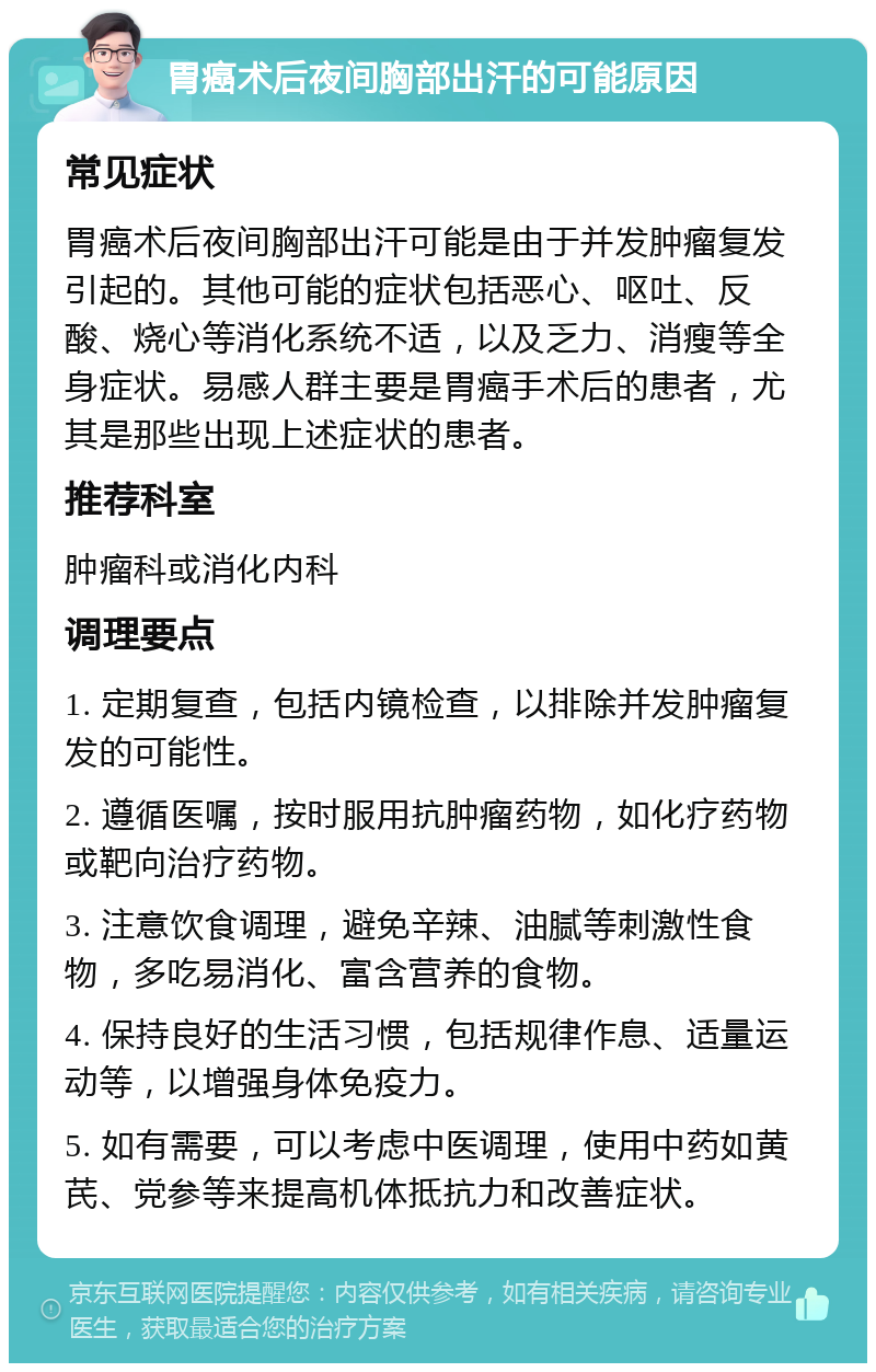 胃癌术后夜间胸部出汗的可能原因 常见症状 胃癌术后夜间胸部出汗可能是由于并发肿瘤复发引起的。其他可能的症状包括恶心、呕吐、反酸、烧心等消化系统不适，以及乏力、消瘦等全身症状。易感人群主要是胃癌手术后的患者，尤其是那些出现上述症状的患者。 推荐科室 肿瘤科或消化内科 调理要点 1. 定期复查，包括内镜检查，以排除并发肿瘤复发的可能性。 2. 遵循医嘱，按时服用抗肿瘤药物，如化疗药物或靶向治疗药物。 3. 注意饮食调理，避免辛辣、油腻等刺激性食物，多吃易消化、富含营养的食物。 4. 保持良好的生活习惯，包括规律作息、适量运动等，以增强身体免疫力。 5. 如有需要，可以考虑中医调理，使用中药如黄芪、党参等来提高机体抵抗力和改善症状。