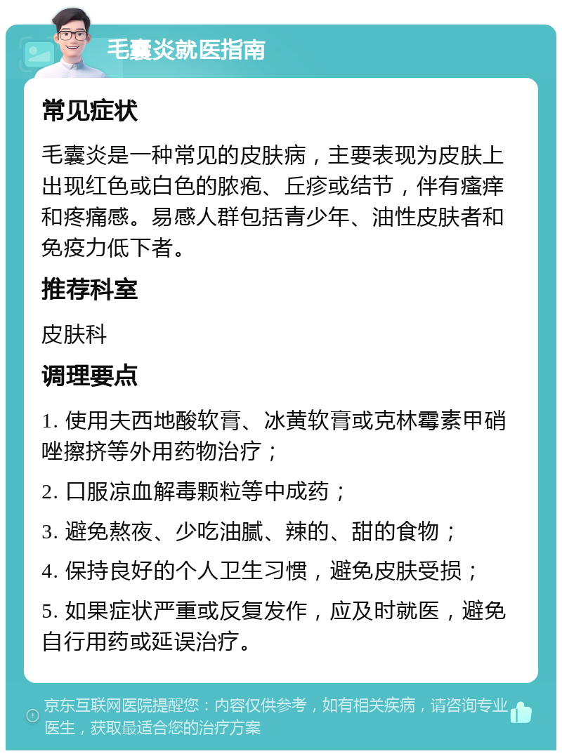 毛囊炎就医指南 常见症状 毛囊炎是一种常见的皮肤病，主要表现为皮肤上出现红色或白色的脓疱、丘疹或结节，伴有瘙痒和疼痛感。易感人群包括青少年、油性皮肤者和免疫力低下者。 推荐科室 皮肤科 调理要点 1. 使用夫西地酸软膏、冰黄软膏或克林霉素甲硝唑擦挤等外用药物治疗； 2. 口服凉血解毒颗粒等中成药； 3. 避免熬夜、少吃油腻、辣的、甜的食物； 4. 保持良好的个人卫生习惯，避免皮肤受损； 5. 如果症状严重或反复发作，应及时就医，避免自行用药或延误治疗。