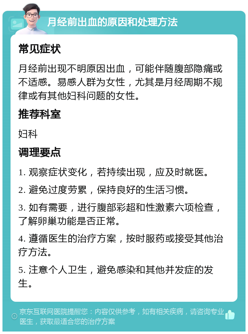 月经前出血的原因和处理方法 常见症状 月经前出现不明原因出血，可能伴随腹部隐痛或不适感。易感人群为女性，尤其是月经周期不规律或有其他妇科问题的女性。 推荐科室 妇科 调理要点 1. 观察症状变化，若持续出现，应及时就医。 2. 避免过度劳累，保持良好的生活习惯。 3. 如有需要，进行腹部彩超和性激素六项检查，了解卵巢功能是否正常。 4. 遵循医生的治疗方案，按时服药或接受其他治疗方法。 5. 注意个人卫生，避免感染和其他并发症的发生。