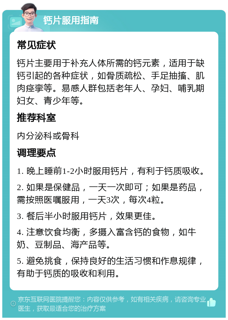 钙片服用指南 常见症状 钙片主要用于补充人体所需的钙元素，适用于缺钙引起的各种症状，如骨质疏松、手足抽搐、肌肉痉挛等。易感人群包括老年人、孕妇、哺乳期妇女、青少年等。 推荐科室 内分泌科或骨科 调理要点 1. 晚上睡前1-2小时服用钙片，有利于钙质吸收。 2. 如果是保健品，一天一次即可；如果是药品，需按照医嘱服用，一天3次，每次4粒。 3. 餐后半小时服用钙片，效果更佳。 4. 注意饮食均衡，多摄入富含钙的食物，如牛奶、豆制品、海产品等。 5. 避免挑食，保持良好的生活习惯和作息规律，有助于钙质的吸收和利用。