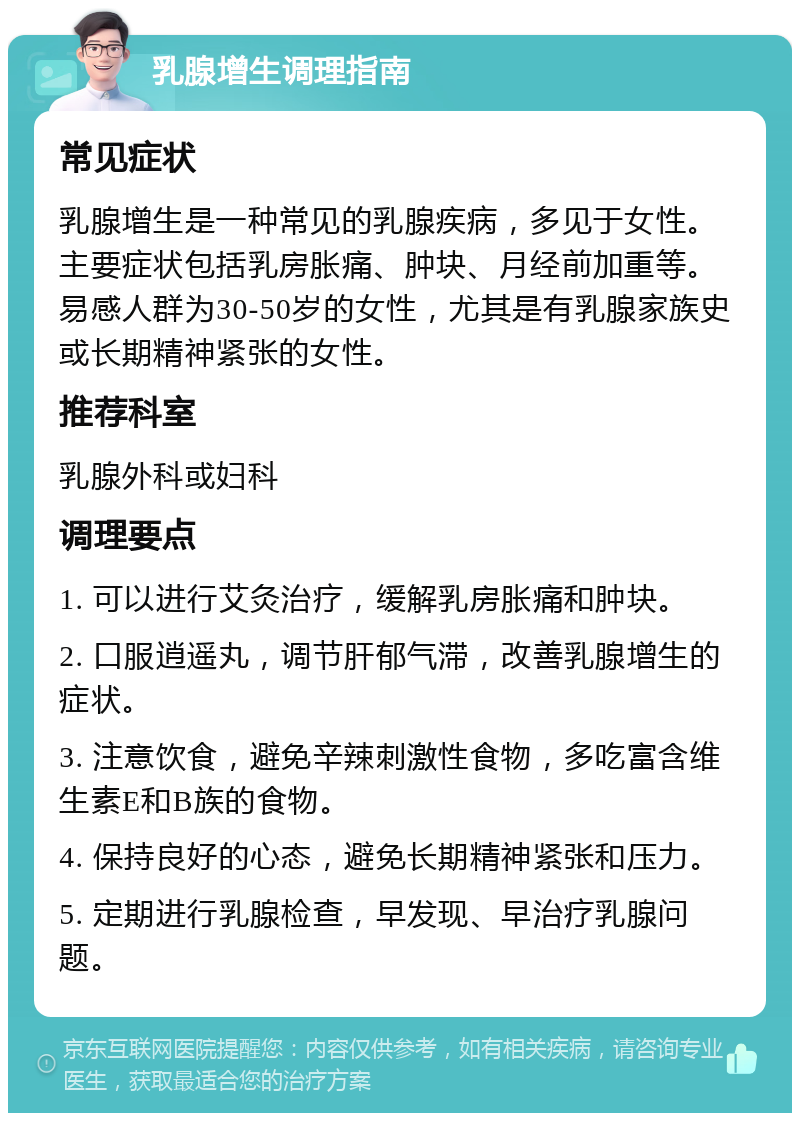 乳腺增生调理指南 常见症状 乳腺增生是一种常见的乳腺疾病，多见于女性。主要症状包括乳房胀痛、肿块、月经前加重等。易感人群为30-50岁的女性，尤其是有乳腺家族史或长期精神紧张的女性。 推荐科室 乳腺外科或妇科 调理要点 1. 可以进行艾灸治疗，缓解乳房胀痛和肿块。 2. 口服逍遥丸，调节肝郁气滞，改善乳腺增生的症状。 3. 注意饮食，避免辛辣刺激性食物，多吃富含维生素E和B族的食物。 4. 保持良好的心态，避免长期精神紧张和压力。 5. 定期进行乳腺检查，早发现、早治疗乳腺问题。