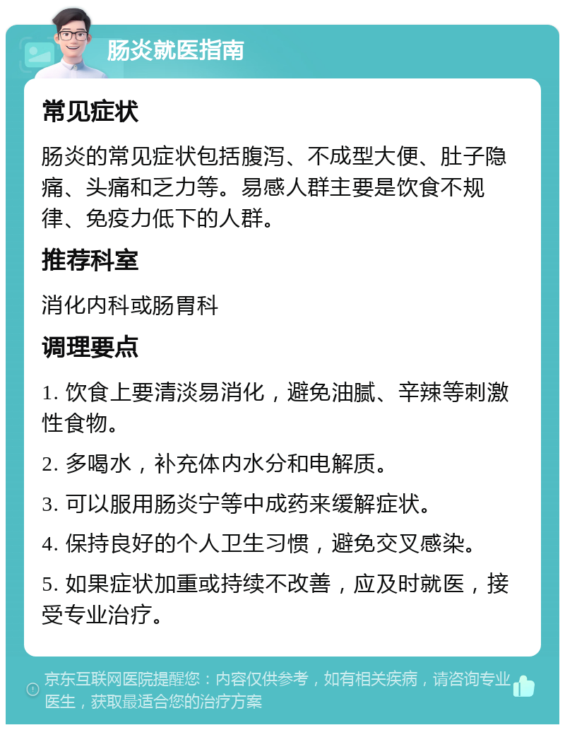 肠炎就医指南 常见症状 肠炎的常见症状包括腹泻、不成型大便、肚子隐痛、头痛和乏力等。易感人群主要是饮食不规律、免疫力低下的人群。 推荐科室 消化内科或肠胃科 调理要点 1. 饮食上要清淡易消化，避免油腻、辛辣等刺激性食物。 2. 多喝水，补充体内水分和电解质。 3. 可以服用肠炎宁等中成药来缓解症状。 4. 保持良好的个人卫生习惯，避免交叉感染。 5. 如果症状加重或持续不改善，应及时就医，接受专业治疗。