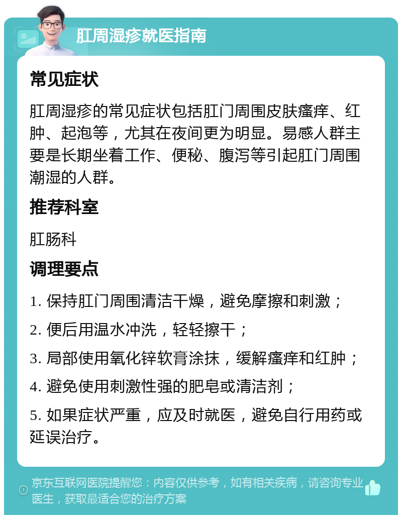 肛周湿疹就医指南 常见症状 肛周湿疹的常见症状包括肛门周围皮肤瘙痒、红肿、起泡等，尤其在夜间更为明显。易感人群主要是长期坐着工作、便秘、腹泻等引起肛门周围潮湿的人群。 推荐科室 肛肠科 调理要点 1. 保持肛门周围清洁干燥，避免摩擦和刺激； 2. 便后用温水冲洗，轻轻擦干； 3. 局部使用氧化锌软膏涂抹，缓解瘙痒和红肿； 4. 避免使用刺激性强的肥皂或清洁剂； 5. 如果症状严重，应及时就医，避免自行用药或延误治疗。