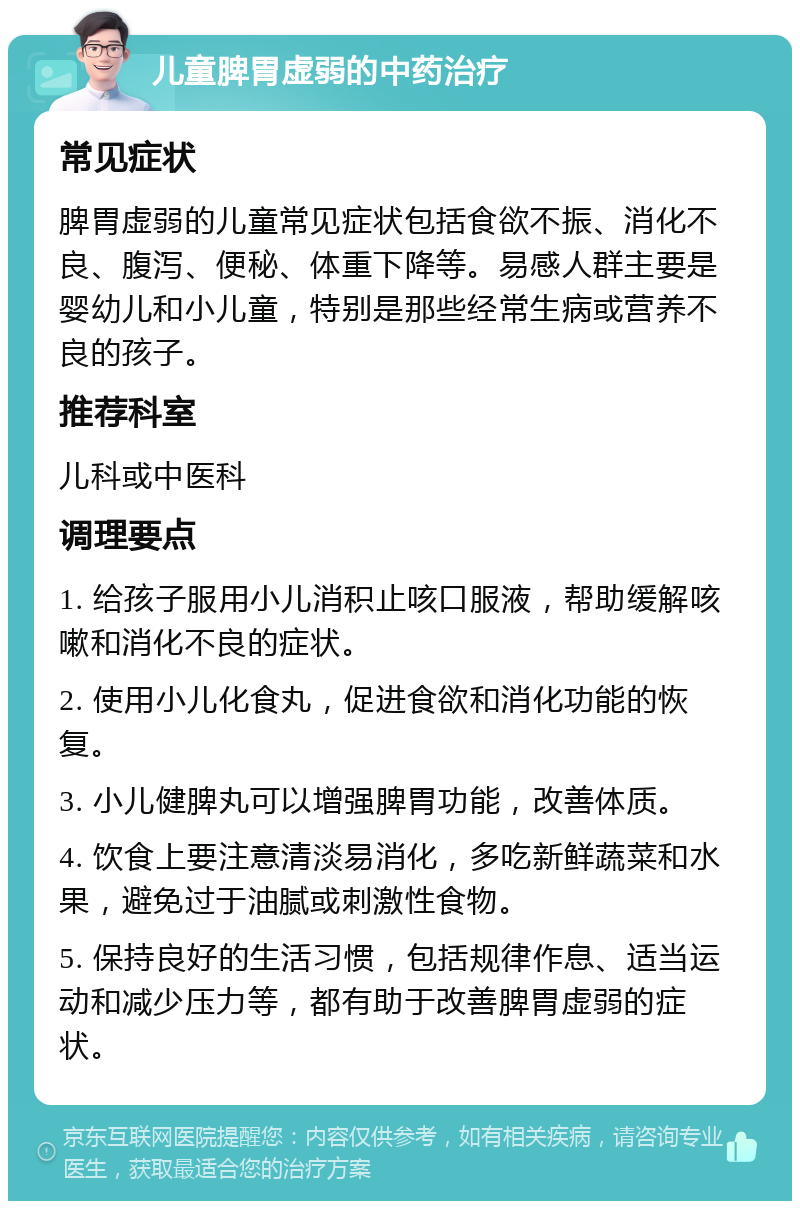 儿童脾胃虚弱的中药治疗 常见症状 脾胃虚弱的儿童常见症状包括食欲不振、消化不良、腹泻、便秘、体重下降等。易感人群主要是婴幼儿和小儿童，特别是那些经常生病或营养不良的孩子。 推荐科室 儿科或中医科 调理要点 1. 给孩子服用小儿消积止咳口服液，帮助缓解咳嗽和消化不良的症状。 2. 使用小儿化食丸，促进食欲和消化功能的恢复。 3. 小儿健脾丸可以增强脾胃功能，改善体质。 4. 饮食上要注意清淡易消化，多吃新鲜蔬菜和水果，避免过于油腻或刺激性食物。 5. 保持良好的生活习惯，包括规律作息、适当运动和减少压力等，都有助于改善脾胃虚弱的症状。