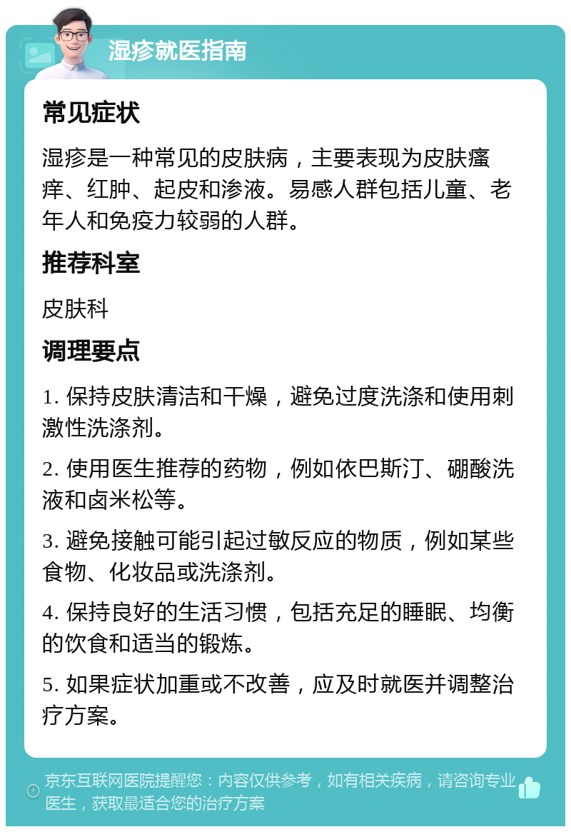 湿疹就医指南 常见症状 湿疹是一种常见的皮肤病，主要表现为皮肤瘙痒、红肿、起皮和渗液。易感人群包括儿童、老年人和免疫力较弱的人群。 推荐科室 皮肤科 调理要点 1. 保持皮肤清洁和干燥，避免过度洗涤和使用刺激性洗涤剂。 2. 使用医生推荐的药物，例如依巴斯汀、硼酸洗液和卤米松等。 3. 避免接触可能引起过敏反应的物质，例如某些食物、化妆品或洗涤剂。 4. 保持良好的生活习惯，包括充足的睡眠、均衡的饮食和适当的锻炼。 5. 如果症状加重或不改善，应及时就医并调整治疗方案。