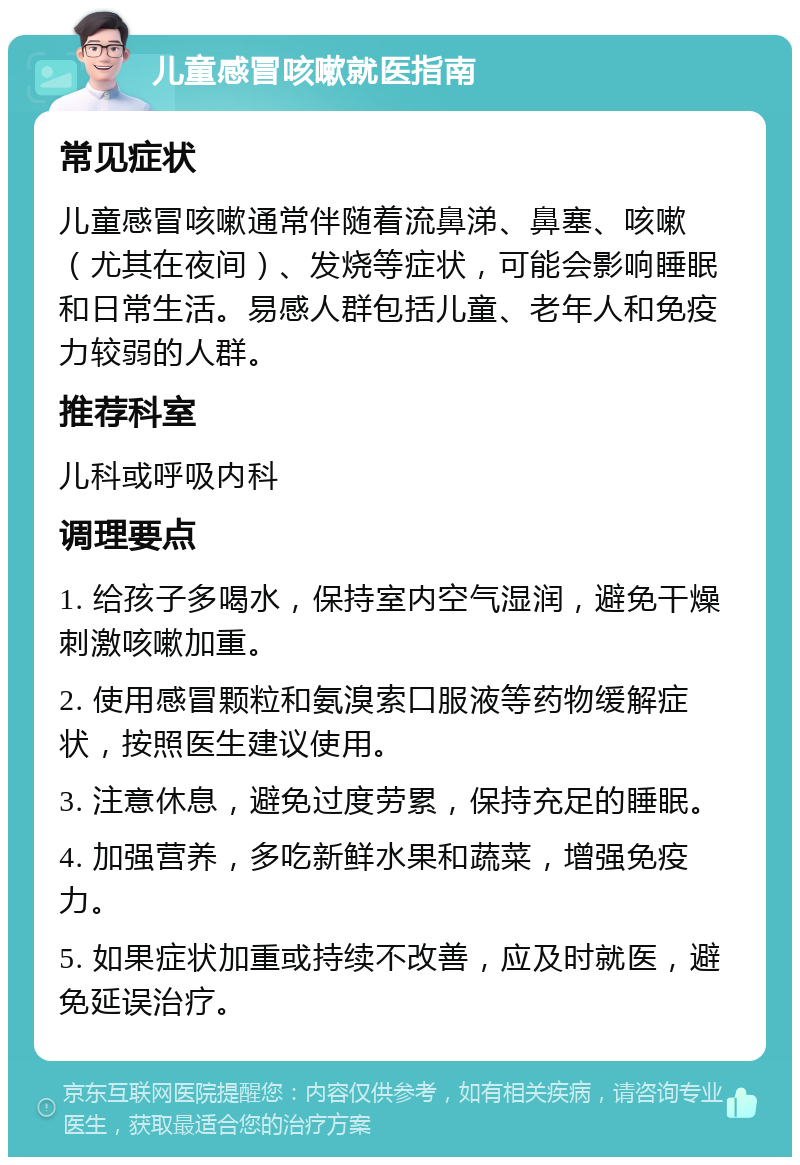 儿童感冒咳嗽就医指南 常见症状 儿童感冒咳嗽通常伴随着流鼻涕、鼻塞、咳嗽（尤其在夜间）、发烧等症状，可能会影响睡眠和日常生活。易感人群包括儿童、老年人和免疫力较弱的人群。 推荐科室 儿科或呼吸内科 调理要点 1. 给孩子多喝水，保持室内空气湿润，避免干燥刺激咳嗽加重。 2. 使用感冒颗粒和氨溴索口服液等药物缓解症状，按照医生建议使用。 3. 注意休息，避免过度劳累，保持充足的睡眠。 4. 加强营养，多吃新鲜水果和蔬菜，增强免疫力。 5. 如果症状加重或持续不改善，应及时就医，避免延误治疗。