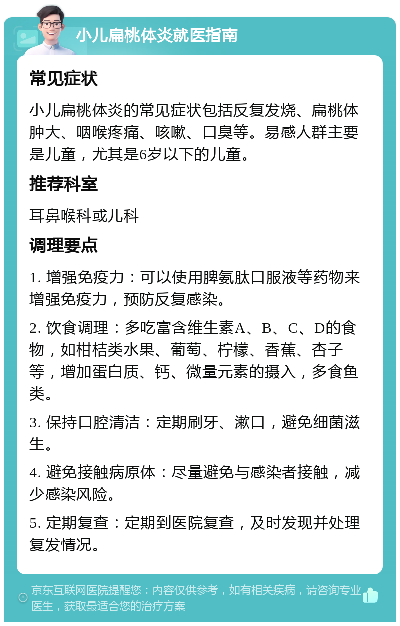 小儿扁桃体炎就医指南 常见症状 小儿扁桃体炎的常见症状包括反复发烧、扁桃体肿大、咽喉疼痛、咳嗽、口臭等。易感人群主要是儿童，尤其是6岁以下的儿童。 推荐科室 耳鼻喉科或儿科 调理要点 1. 增强免疫力：可以使用脾氨肽口服液等药物来增强免疫力，预防反复感染。 2. 饮食调理：多吃富含维生素A、B、C、D的食物，如柑桔类水果、葡萄、柠檬、香蕉、杏子等，增加蛋白质、钙、微量元素的摄入，多食鱼类。 3. 保持口腔清洁：定期刷牙、漱口，避免细菌滋生。 4. 避免接触病原体：尽量避免与感染者接触，减少感染风险。 5. 定期复查：定期到医院复查，及时发现并处理复发情况。