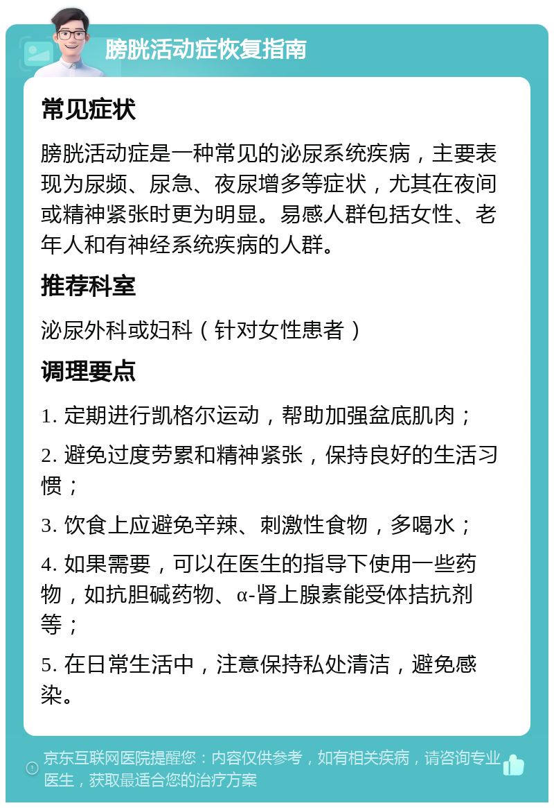 膀胱活动症恢复指南 常见症状 膀胱活动症是一种常见的泌尿系统疾病，主要表现为尿频、尿急、夜尿增多等症状，尤其在夜间或精神紧张时更为明显。易感人群包括女性、老年人和有神经系统疾病的人群。 推荐科室 泌尿外科或妇科（针对女性患者） 调理要点 1. 定期进行凯格尔运动，帮助加强盆底肌肉； 2. 避免过度劳累和精神紧张，保持良好的生活习惯； 3. 饮食上应避免辛辣、刺激性食物，多喝水； 4. 如果需要，可以在医生的指导下使用一些药物，如抗胆碱药物、α-肾上腺素能受体拮抗剂等； 5. 在日常生活中，注意保持私处清洁，避免感染。