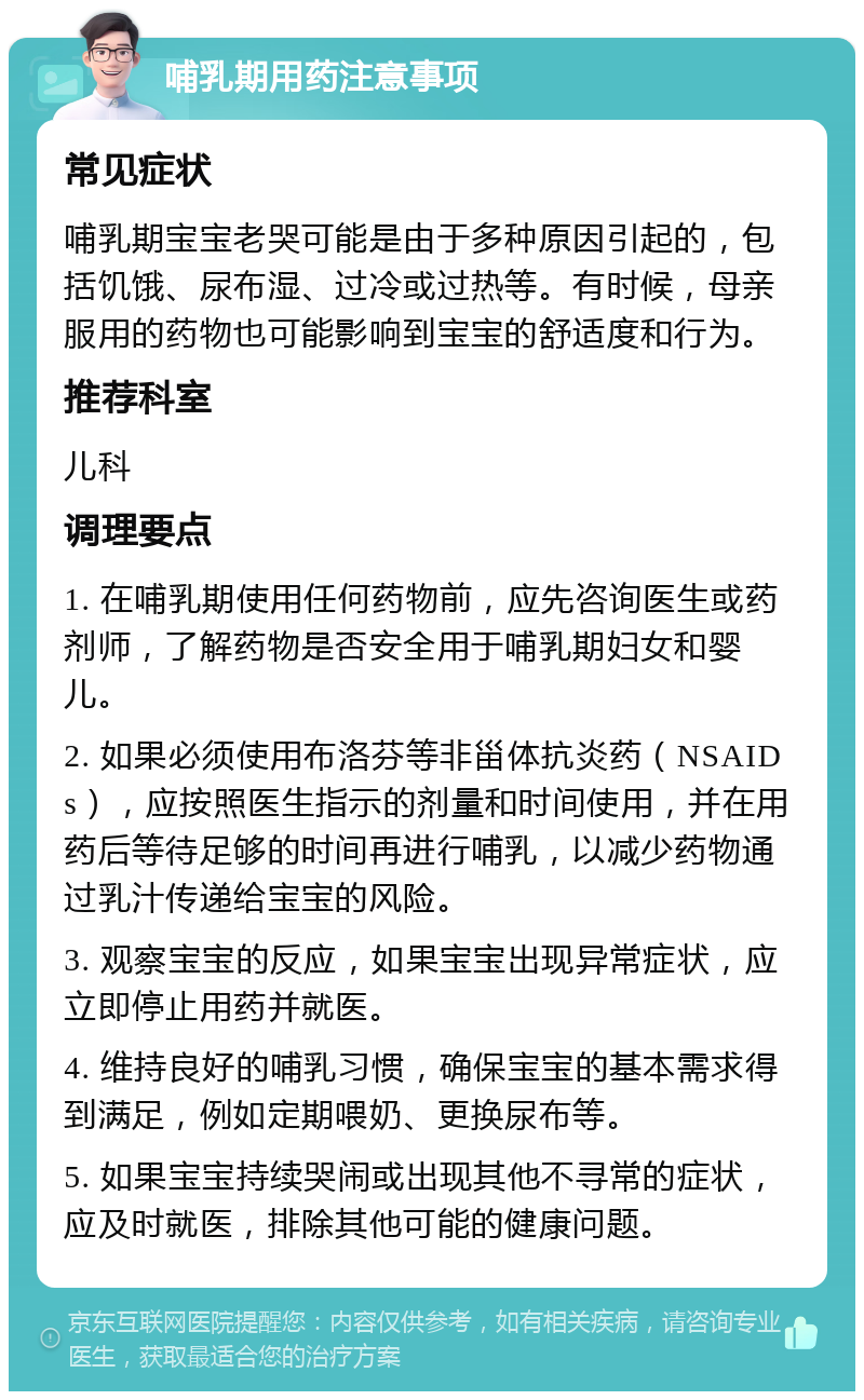 哺乳期用药注意事项 常见症状 哺乳期宝宝老哭可能是由于多种原因引起的，包括饥饿、尿布湿、过冷或过热等。有时候，母亲服用的药物也可能影响到宝宝的舒适度和行为。 推荐科室 儿科 调理要点 1. 在哺乳期使用任何药物前，应先咨询医生或药剂师，了解药物是否安全用于哺乳期妇女和婴儿。 2. 如果必须使用布洛芬等非甾体抗炎药（NSAIDs），应按照医生指示的剂量和时间使用，并在用药后等待足够的时间再进行哺乳，以减少药物通过乳汁传递给宝宝的风险。 3. 观察宝宝的反应，如果宝宝出现异常症状，应立即停止用药并就医。 4. 维持良好的哺乳习惯，确保宝宝的基本需求得到满足，例如定期喂奶、更换尿布等。 5. 如果宝宝持续哭闹或出现其他不寻常的症状，应及时就医，排除其他可能的健康问题。