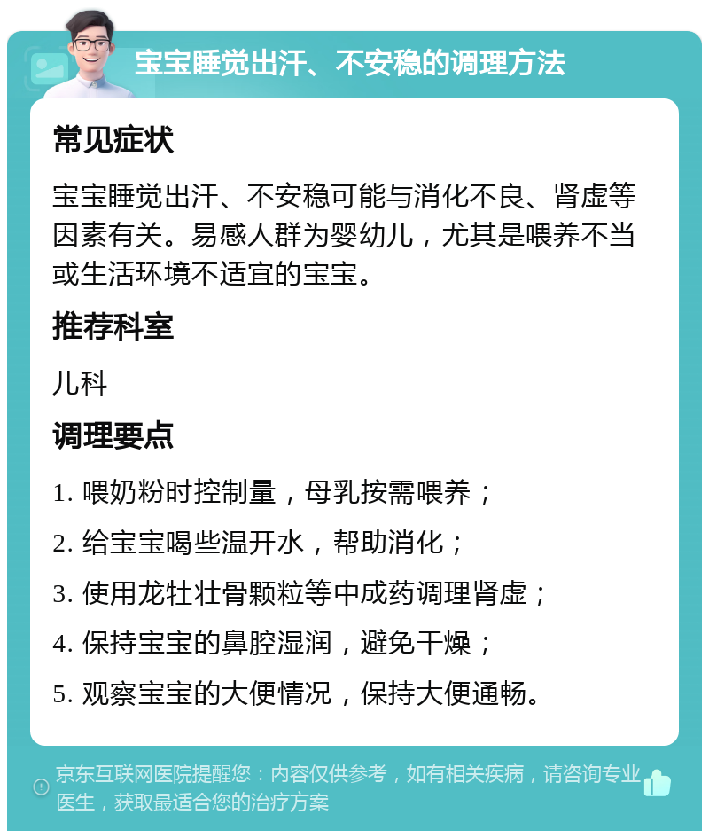 宝宝睡觉出汗、不安稳的调理方法 常见症状 宝宝睡觉出汗、不安稳可能与消化不良、肾虚等因素有关。易感人群为婴幼儿，尤其是喂养不当或生活环境不适宜的宝宝。 推荐科室 儿科 调理要点 1. 喂奶粉时控制量，母乳按需喂养； 2. 给宝宝喝些温开水，帮助消化； 3. 使用龙牡壮骨颗粒等中成药调理肾虚； 4. 保持宝宝的鼻腔湿润，避免干燥； 5. 观察宝宝的大便情况，保持大便通畅。