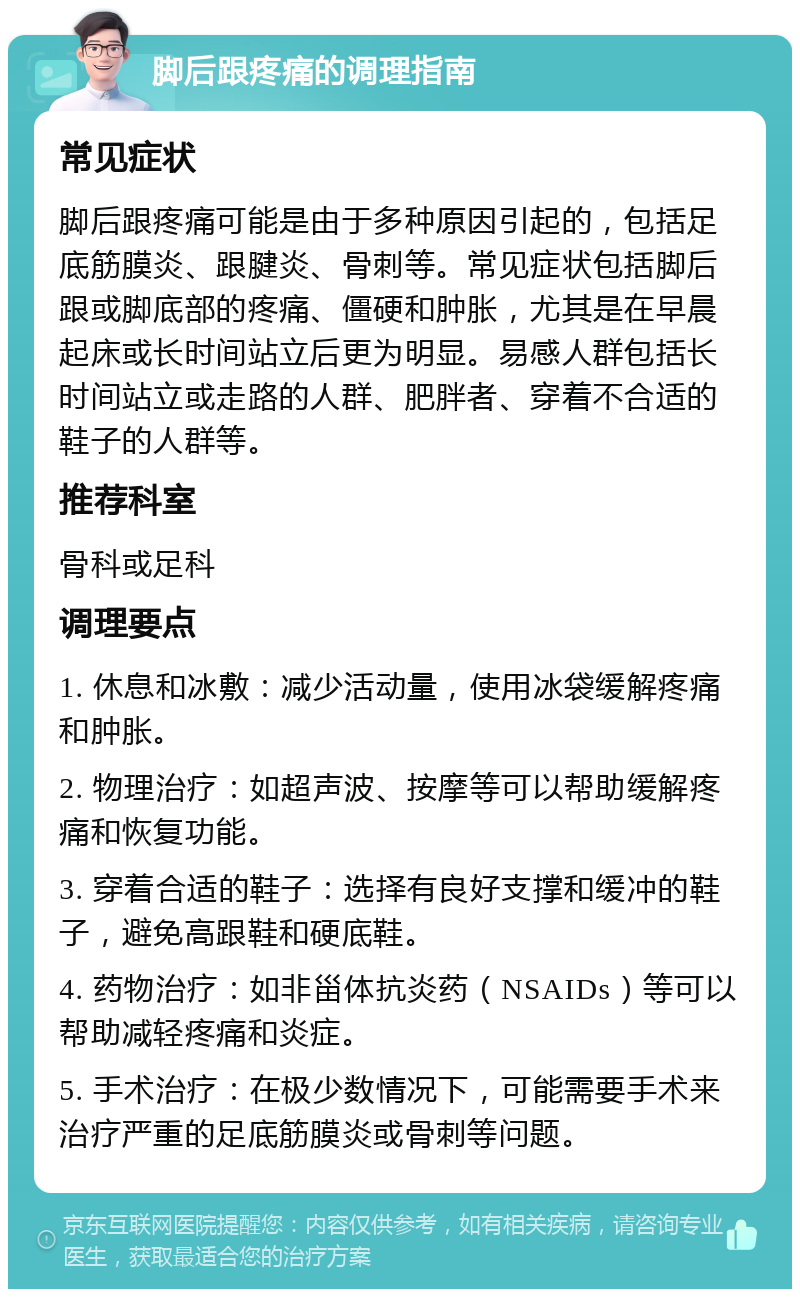 脚后跟疼痛的调理指南 常见症状 脚后跟疼痛可能是由于多种原因引起的，包括足底筋膜炎、跟腱炎、骨刺等。常见症状包括脚后跟或脚底部的疼痛、僵硬和肿胀，尤其是在早晨起床或长时间站立后更为明显。易感人群包括长时间站立或走路的人群、肥胖者、穿着不合适的鞋子的人群等。 推荐科室 骨科或足科 调理要点 1. 休息和冰敷：减少活动量，使用冰袋缓解疼痛和肿胀。 2. 物理治疗：如超声波、按摩等可以帮助缓解疼痛和恢复功能。 3. 穿着合适的鞋子：选择有良好支撑和缓冲的鞋子，避免高跟鞋和硬底鞋。 4. 药物治疗：如非甾体抗炎药（NSAIDs）等可以帮助减轻疼痛和炎症。 5. 手术治疗：在极少数情况下，可能需要手术来治疗严重的足底筋膜炎或骨刺等问题。