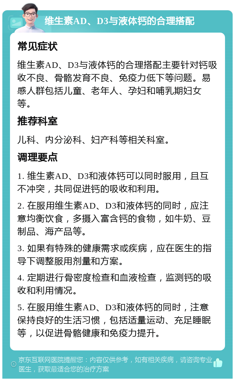 维生素AD、D3与液体钙的合理搭配 常见症状 维生素AD、D3与液体钙的合理搭配主要针对钙吸收不良、骨骼发育不良、免疫力低下等问题。易感人群包括儿童、老年人、孕妇和哺乳期妇女等。 推荐科室 儿科、内分泌科、妇产科等相关科室。 调理要点 1. 维生素AD、D3和液体钙可以同时服用，且互不冲突，共同促进钙的吸收和利用。 2. 在服用维生素AD、D3和液体钙的同时，应注意均衡饮食，多摄入富含钙的食物，如牛奶、豆制品、海产品等。 3. 如果有特殊的健康需求或疾病，应在医生的指导下调整服用剂量和方案。 4. 定期进行骨密度检查和血液检查，监测钙的吸收和利用情况。 5. 在服用维生素AD、D3和液体钙的同时，注意保持良好的生活习惯，包括适量运动、充足睡眠等，以促进骨骼健康和免疫力提升。