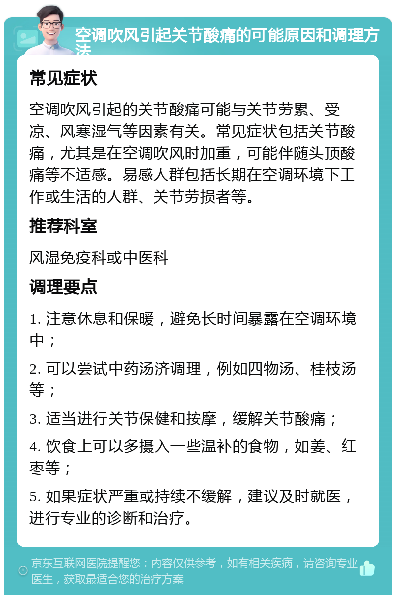 空调吹风引起关节酸痛的可能原因和调理方法 常见症状 空调吹风引起的关节酸痛可能与关节劳累、受凉、风寒湿气等因素有关。常见症状包括关节酸痛，尤其是在空调吹风时加重，可能伴随头顶酸痛等不适感。易感人群包括长期在空调环境下工作或生活的人群、关节劳损者等。 推荐科室 风湿免疫科或中医科 调理要点 1. 注意休息和保暖，避免长时间暴露在空调环境中； 2. 可以尝试中药汤济调理，例如四物汤、桂枝汤等； 3. 适当进行关节保健和按摩，缓解关节酸痛； 4. 饮食上可以多摄入一些温补的食物，如姜、红枣等； 5. 如果症状严重或持续不缓解，建议及时就医，进行专业的诊断和治疗。