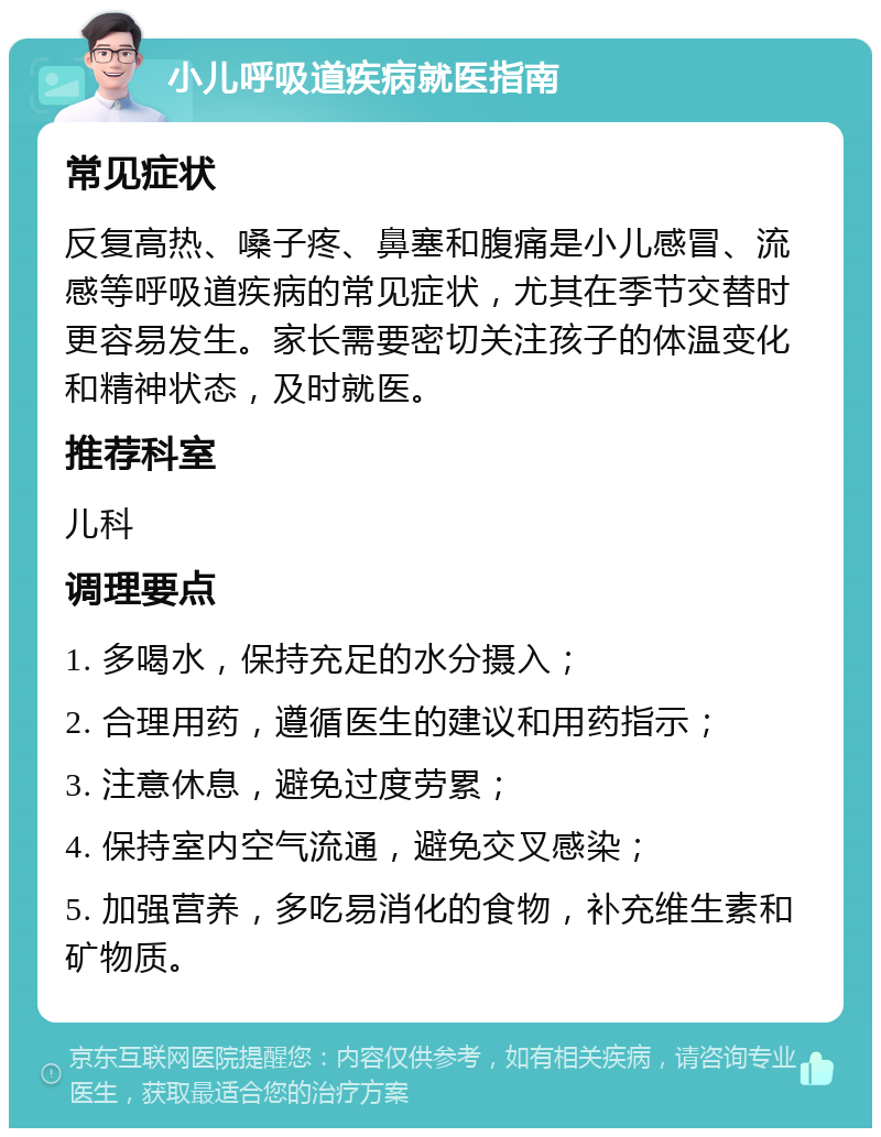 小儿呼吸道疾病就医指南 常见症状 反复高热、嗓子疼、鼻塞和腹痛是小儿感冒、流感等呼吸道疾病的常见症状，尤其在季节交替时更容易发生。家长需要密切关注孩子的体温变化和精神状态，及时就医。 推荐科室 儿科 调理要点 1. 多喝水，保持充足的水分摄入； 2. 合理用药，遵循医生的建议和用药指示； 3. 注意休息，避免过度劳累； 4. 保持室内空气流通，避免交叉感染； 5. 加强营养，多吃易消化的食物，补充维生素和矿物质。