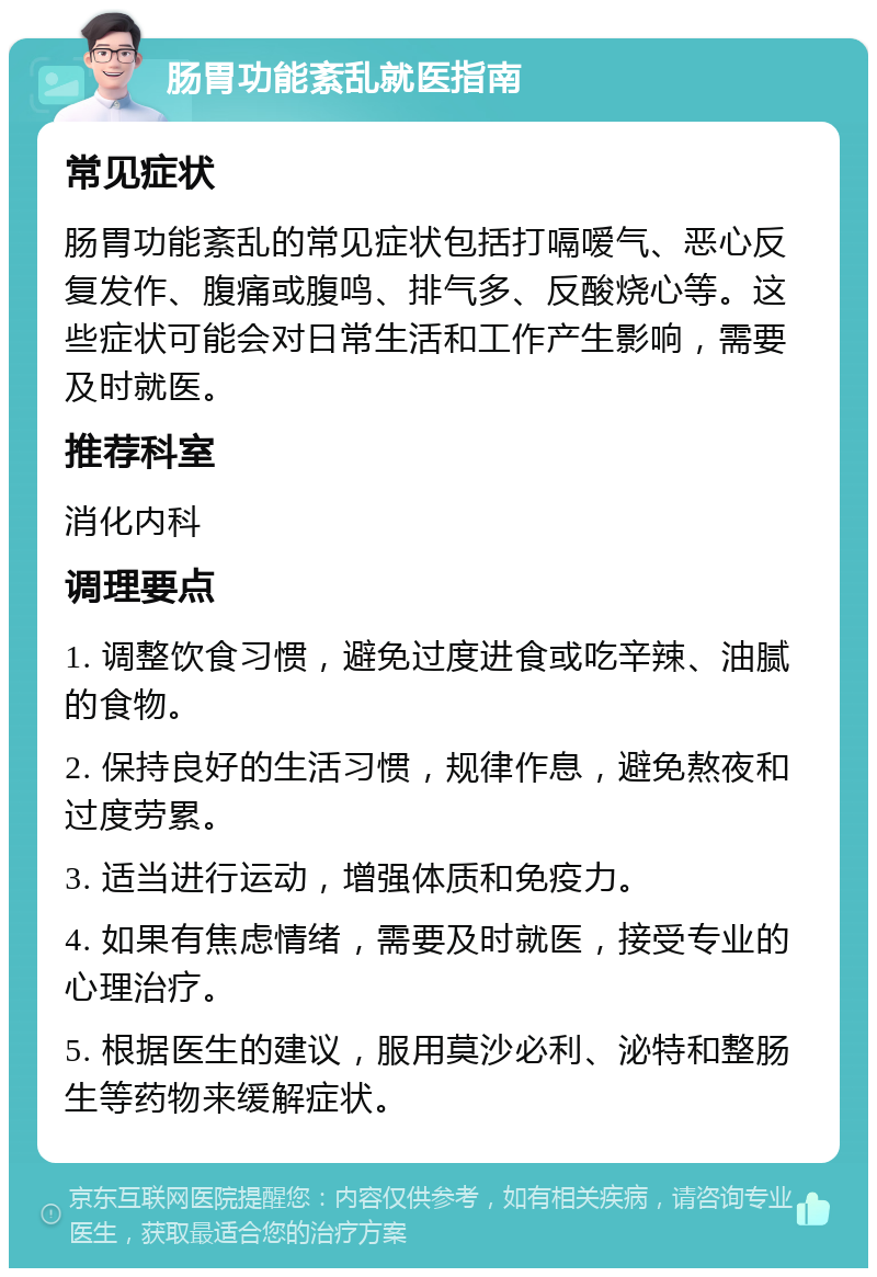 肠胃功能紊乱就医指南 常见症状 肠胃功能紊乱的常见症状包括打嗝嗳气、恶心反复发作、腹痛或腹鸣、排气多、反酸烧心等。这些症状可能会对日常生活和工作产生影响，需要及时就医。 推荐科室 消化内科 调理要点 1. 调整饮食习惯，避免过度进食或吃辛辣、油腻的食物。 2. 保持良好的生活习惯，规律作息，避免熬夜和过度劳累。 3. 适当进行运动，增强体质和免疫力。 4. 如果有焦虑情绪，需要及时就医，接受专业的心理治疗。 5. 根据医生的建议，服用莫沙必利、泌特和整肠生等药物来缓解症状。