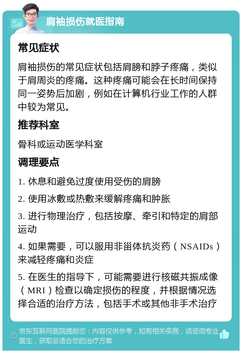 肩袖损伤就医指南 常见症状 肩袖损伤的常见症状包括肩膀和脖子疼痛，类似于肩周炎的疼痛。这种疼痛可能会在长时间保持同一姿势后加剧，例如在计算机行业工作的人群中较为常见。 推荐科室 骨科或运动医学科室 调理要点 1. 休息和避免过度使用受伤的肩膀 2. 使用冰敷或热敷来缓解疼痛和肿胀 3. 进行物理治疗，包括按摩、牵引和特定的肩部运动 4. 如果需要，可以服用非甾体抗炎药（NSAIDs）来减轻疼痛和炎症 5. 在医生的指导下，可能需要进行核磁共振成像（MRI）检查以确定损伤的程度，并根据情况选择合适的治疗方法，包括手术或其他非手术治疗