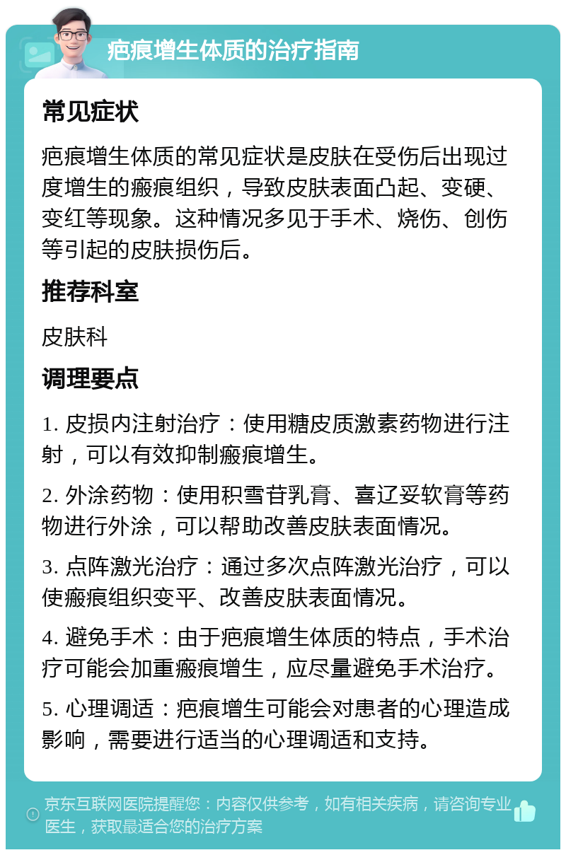 疤痕增生体质的治疗指南 常见症状 疤痕增生体质的常见症状是皮肤在受伤后出现过度增生的瘢痕组织，导致皮肤表面凸起、变硬、变红等现象。这种情况多见于手术、烧伤、创伤等引起的皮肤损伤后。 推荐科室 皮肤科 调理要点 1. 皮损内注射治疗：使用糖皮质激素药物进行注射，可以有效抑制瘢痕增生。 2. 外涂药物：使用积雪苷乳膏、喜辽妥软膏等药物进行外涂，可以帮助改善皮肤表面情况。 3. 点阵激光治疗：通过多次点阵激光治疗，可以使瘢痕组织变平、改善皮肤表面情况。 4. 避免手术：由于疤痕增生体质的特点，手术治疗可能会加重瘢痕增生，应尽量避免手术治疗。 5. 心理调适：疤痕增生可能会对患者的心理造成影响，需要进行适当的心理调适和支持。