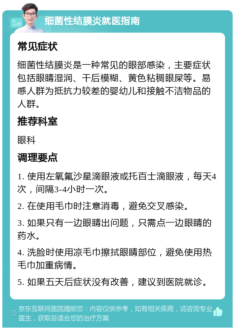 细菌性结膜炎就医指南 常见症状 细菌性结膜炎是一种常见的眼部感染，主要症状包括眼睛湿润、干后模糊、黄色粘稠眼屎等。易感人群为抵抗力较差的婴幼儿和接触不洁物品的人群。 推荐科室 眼科 调理要点 1. 使用左氧氟沙星滴眼液或托百士滴眼液，每天4次，间隔3-4小时一次。 2. 在使用毛巾时注意消毒，避免交叉感染。 3. 如果只有一边眼睛出问题，只需点一边眼睛的药水。 4. 洗脸时使用凉毛巾擦拭眼睛部位，避免使用热毛巾加重病情。 5. 如果五天后症状没有改善，建议到医院就诊。