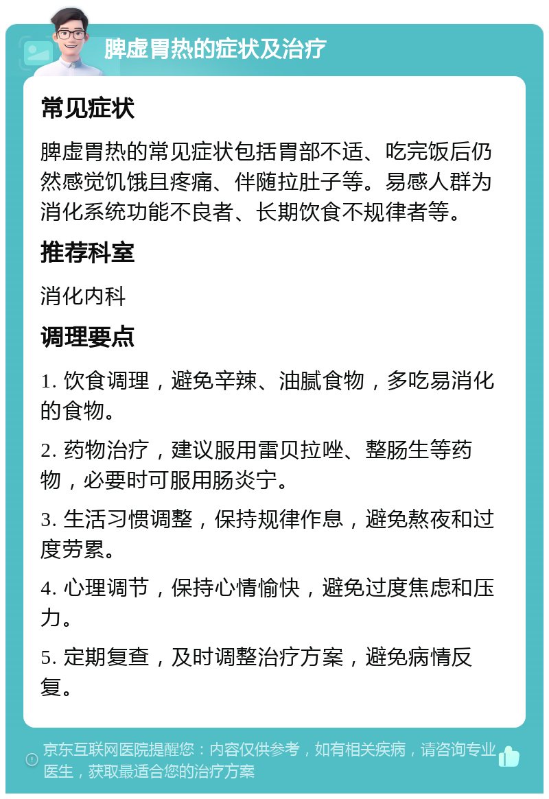 脾虚胃热的症状及治疗 常见症状 脾虚胃热的常见症状包括胃部不适、吃完饭后仍然感觉饥饿且疼痛、伴随拉肚子等。易感人群为消化系统功能不良者、长期饮食不规律者等。 推荐科室 消化内科 调理要点 1. 饮食调理，避免辛辣、油腻食物，多吃易消化的食物。 2. 药物治疗，建议服用雷贝拉唑、整肠生等药物，必要时可服用肠炎宁。 3. 生活习惯调整，保持规律作息，避免熬夜和过度劳累。 4. 心理调节，保持心情愉快，避免过度焦虑和压力。 5. 定期复查，及时调整治疗方案，避免病情反复。