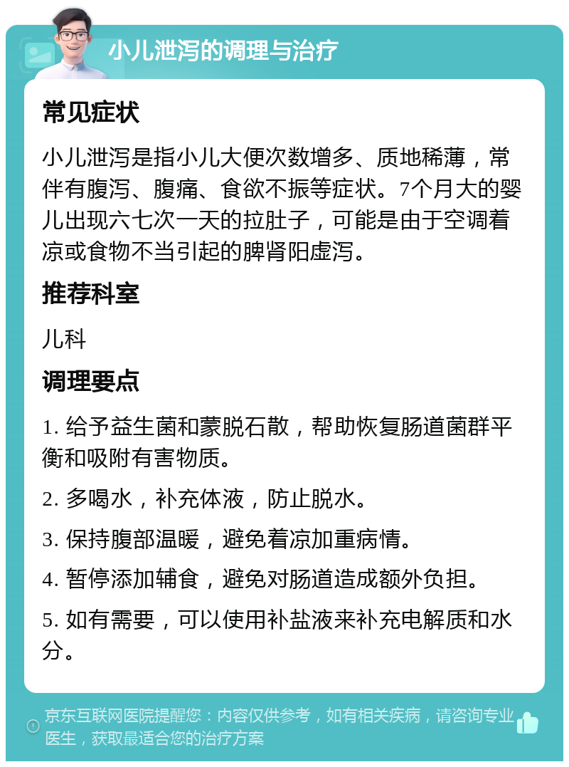 小儿泄泻的调理与治疗 常见症状 小儿泄泻是指小儿大便次数增多、质地稀薄，常伴有腹泻、腹痛、食欲不振等症状。7个月大的婴儿出现六七次一天的拉肚子，可能是由于空调着凉或食物不当引起的脾肾阳虚泻。 推荐科室 儿科 调理要点 1. 给予益生菌和蒙脱石散，帮助恢复肠道菌群平衡和吸附有害物质。 2. 多喝水，补充体液，防止脱水。 3. 保持腹部温暖，避免着凉加重病情。 4. 暂停添加辅食，避免对肠道造成额外负担。 5. 如有需要，可以使用补盐液来补充电解质和水分。