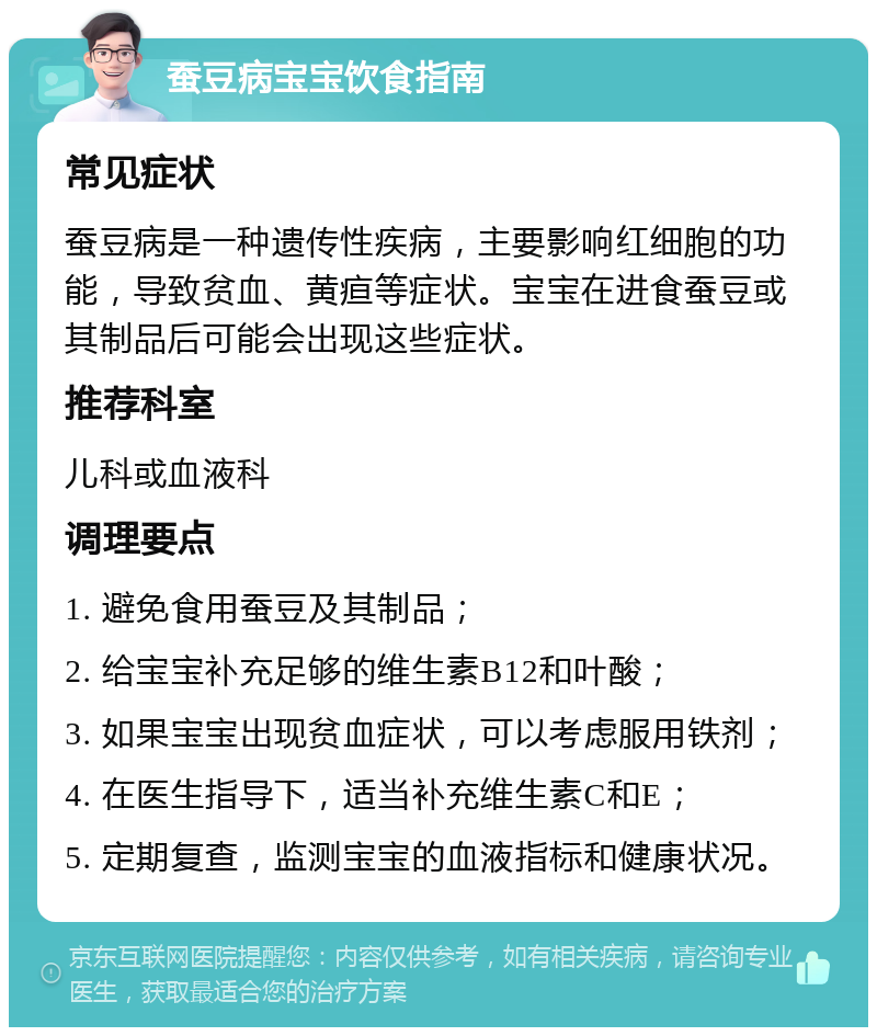 蚕豆病宝宝饮食指南 常见症状 蚕豆病是一种遗传性疾病，主要影响红细胞的功能，导致贫血、黄疸等症状。宝宝在进食蚕豆或其制品后可能会出现这些症状。 推荐科室 儿科或血液科 调理要点 1. 避免食用蚕豆及其制品； 2. 给宝宝补充足够的维生素B12和叶酸； 3. 如果宝宝出现贫血症状，可以考虑服用铁剂； 4. 在医生指导下，适当补充维生素C和E； 5. 定期复查，监测宝宝的血液指标和健康状况。