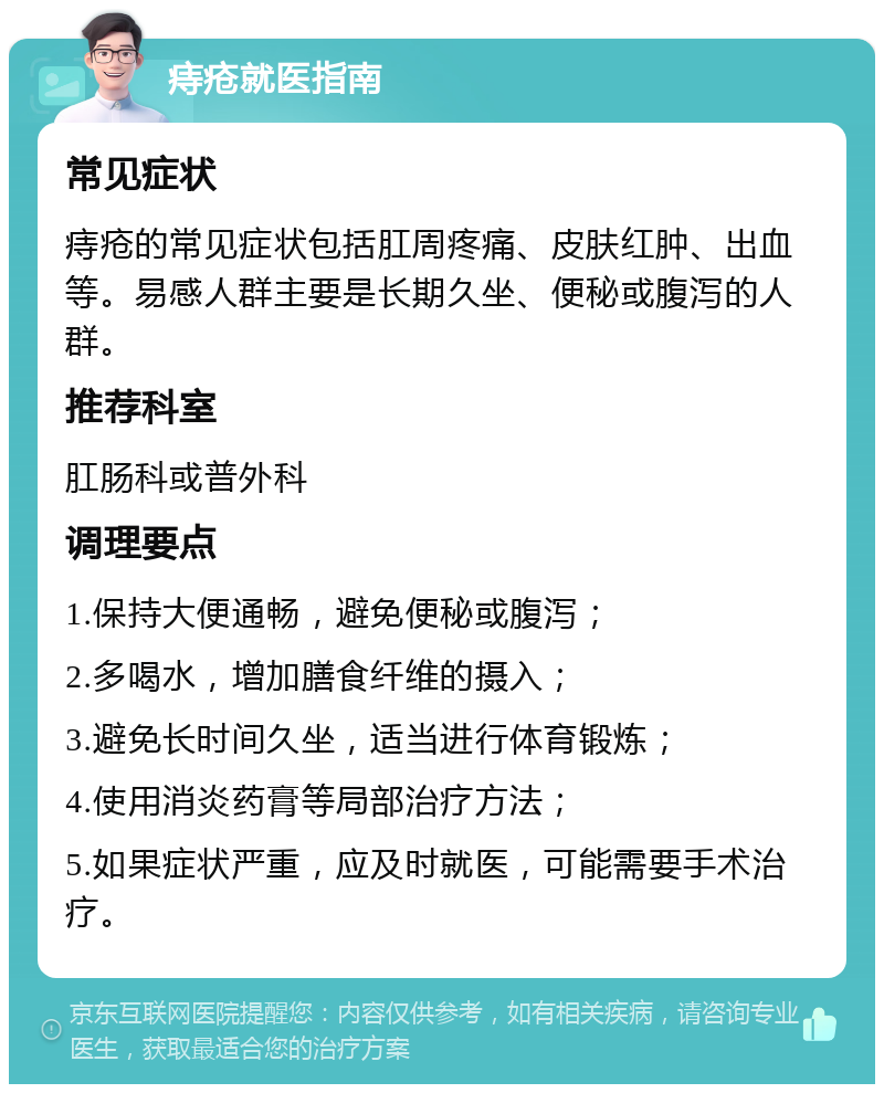 痔疮就医指南 常见症状 痔疮的常见症状包括肛周疼痛、皮肤红肿、出血等。易感人群主要是长期久坐、便秘或腹泻的人群。 推荐科室 肛肠科或普外科 调理要点 1.保持大便通畅，避免便秘或腹泻； 2.多喝水，增加膳食纤维的摄入； 3.避免长时间久坐，适当进行体育锻炼； 4.使用消炎药膏等局部治疗方法； 5.如果症状严重，应及时就医，可能需要手术治疗。