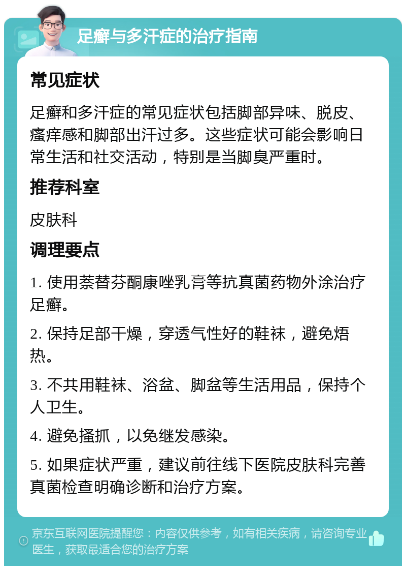 足癣与多汗症的治疗指南 常见症状 足癣和多汗症的常见症状包括脚部异味、脱皮、瘙痒感和脚部出汗过多。这些症状可能会影响日常生活和社交活动，特别是当脚臭严重时。 推荐科室 皮肤科 调理要点 1. 使用萘替芬酮康唑乳膏等抗真菌药物外涂治疗足癣。 2. 保持足部干燥，穿透气性好的鞋袜，避免焐热。 3. 不共用鞋袜、浴盆、脚盆等生活用品，保持个人卫生。 4. 避免搔抓，以免继发感染。 5. 如果症状严重，建议前往线下医院皮肤科完善真菌检查明确诊断和治疗方案。