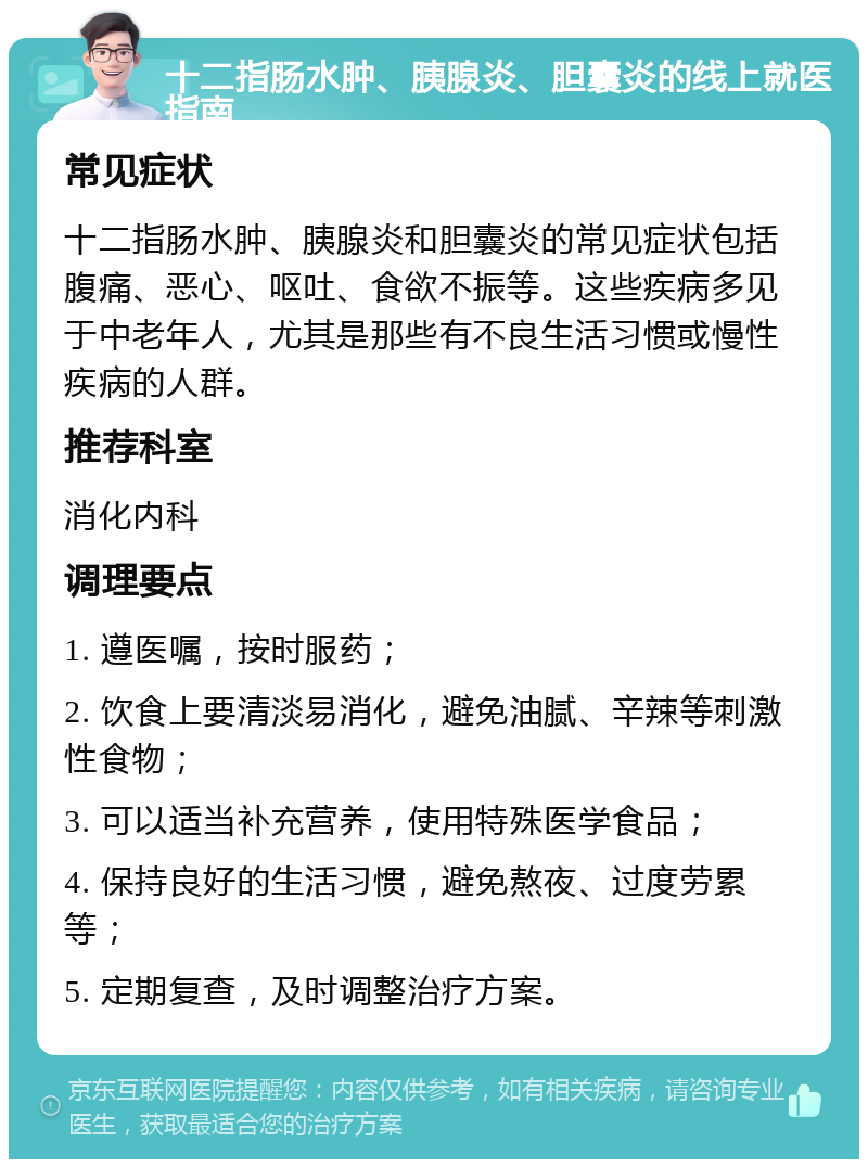 十二指肠水肿、胰腺炎、胆囊炎的线上就医指南 常见症状 十二指肠水肿、胰腺炎和胆囊炎的常见症状包括腹痛、恶心、呕吐、食欲不振等。这些疾病多见于中老年人，尤其是那些有不良生活习惯或慢性疾病的人群。 推荐科室 消化内科 调理要点 1. 遵医嘱，按时服药； 2. 饮食上要清淡易消化，避免油腻、辛辣等刺激性食物； 3. 可以适当补充营养，使用特殊医学食品； 4. 保持良好的生活习惯，避免熬夜、过度劳累等； 5. 定期复查，及时调整治疗方案。