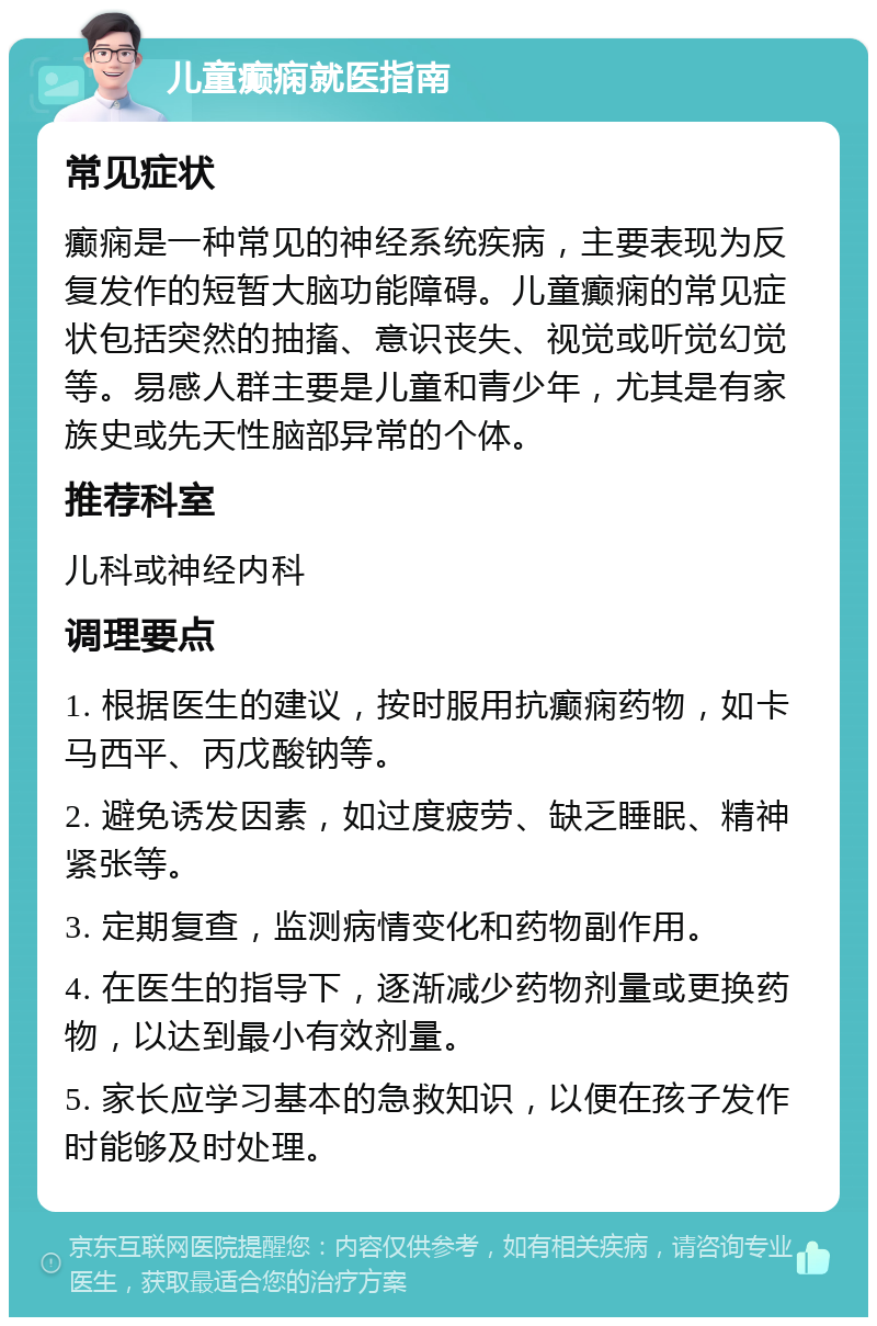 儿童癫痫就医指南 常见症状 癫痫是一种常见的神经系统疾病，主要表现为反复发作的短暂大脑功能障碍。儿童癫痫的常见症状包括突然的抽搐、意识丧失、视觉或听觉幻觉等。易感人群主要是儿童和青少年，尤其是有家族史或先天性脑部异常的个体。 推荐科室 儿科或神经内科 调理要点 1. 根据医生的建议，按时服用抗癫痫药物，如卡马西平、丙戊酸钠等。 2. 避免诱发因素，如过度疲劳、缺乏睡眠、精神紧张等。 3. 定期复查，监测病情变化和药物副作用。 4. 在医生的指导下，逐渐减少药物剂量或更换药物，以达到最小有效剂量。 5. 家长应学习基本的急救知识，以便在孩子发作时能够及时处理。