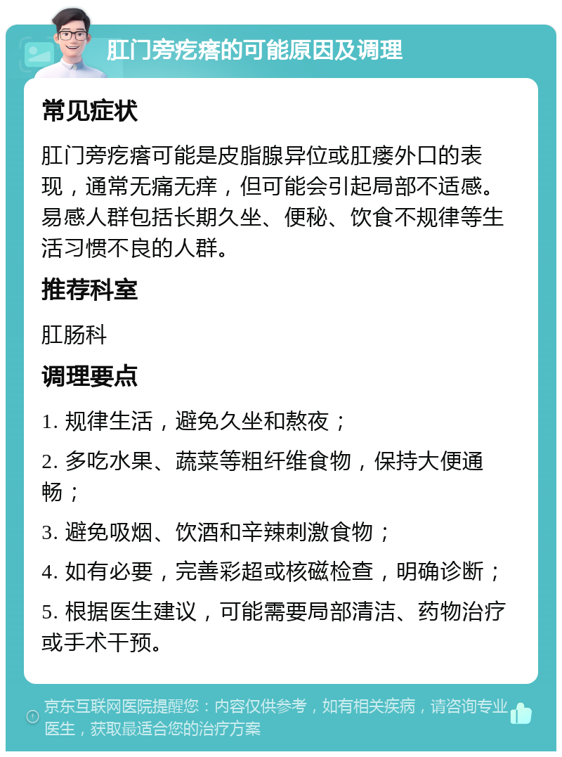 肛门旁疙瘩的可能原因及调理 常见症状 肛门旁疙瘩可能是皮脂腺异位或肛瘘外口的表现，通常无痛无痒，但可能会引起局部不适感。易感人群包括长期久坐、便秘、饮食不规律等生活习惯不良的人群。 推荐科室 肛肠科 调理要点 1. 规律生活，避免久坐和熬夜； 2. 多吃水果、蔬菜等粗纤维食物，保持大便通畅； 3. 避免吸烟、饮酒和辛辣刺激食物； 4. 如有必要，完善彩超或核磁检查，明确诊断； 5. 根据医生建议，可能需要局部清洁、药物治疗或手术干预。