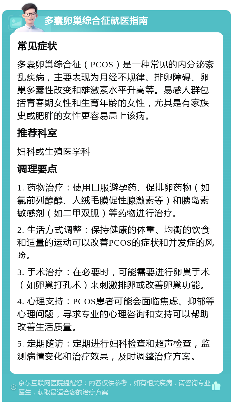 多囊卵巢综合征就医指南 常见症状 多囊卵巢综合征（PCOS）是一种常见的内分泌紊乱疾病，主要表现为月经不规律、排卵障碍、卵巢多囊性改变和雄激素水平升高等。易感人群包括青春期女性和生育年龄的女性，尤其是有家族史或肥胖的女性更容易患上该病。 推荐科室 妇科或生殖医学科 调理要点 1. 药物治疗：使用口服避孕药、促排卵药物（如氯前列醇醇、人绒毛膜促性腺激素等）和胰岛素敏感剂（如二甲双胍）等药物进行治疗。 2. 生活方式调整：保持健康的体重、均衡的饮食和适量的运动可以改善PCOS的症状和并发症的风险。 3. 手术治疗：在必要时，可能需要进行卵巢手术（如卵巢打孔术）来刺激排卵或改善卵巢功能。 4. 心理支持：PCOS患者可能会面临焦虑、抑郁等心理问题，寻求专业的心理咨询和支持可以帮助改善生活质量。 5. 定期随访：定期进行妇科检查和超声检查，监测病情变化和治疗效果，及时调整治疗方案。