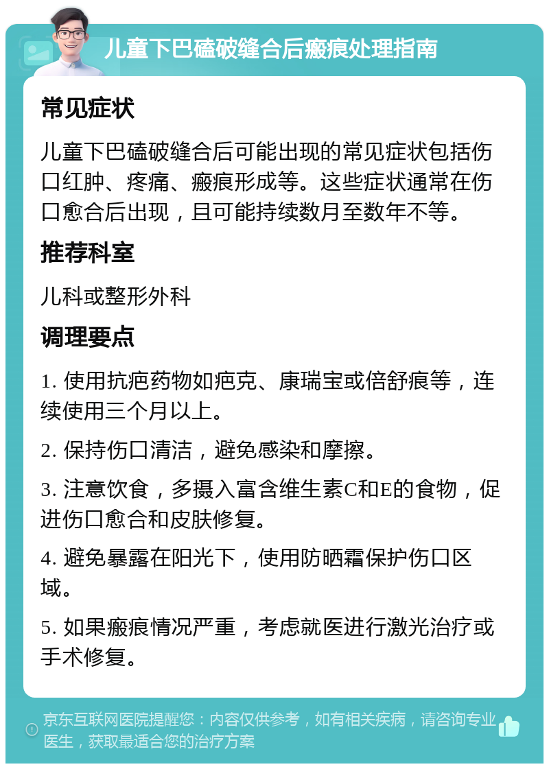 儿童下巴磕破缝合后瘢痕处理指南 常见症状 儿童下巴磕破缝合后可能出现的常见症状包括伤口红肿、疼痛、瘢痕形成等。这些症状通常在伤口愈合后出现，且可能持续数月至数年不等。 推荐科室 儿科或整形外科 调理要点 1. 使用抗疤药物如疤克、康瑞宝或倍舒痕等，连续使用三个月以上。 2. 保持伤口清洁，避免感染和摩擦。 3. 注意饮食，多摄入富含维生素C和E的食物，促进伤口愈合和皮肤修复。 4. 避免暴露在阳光下，使用防晒霜保护伤口区域。 5. 如果瘢痕情况严重，考虑就医进行激光治疗或手术修复。