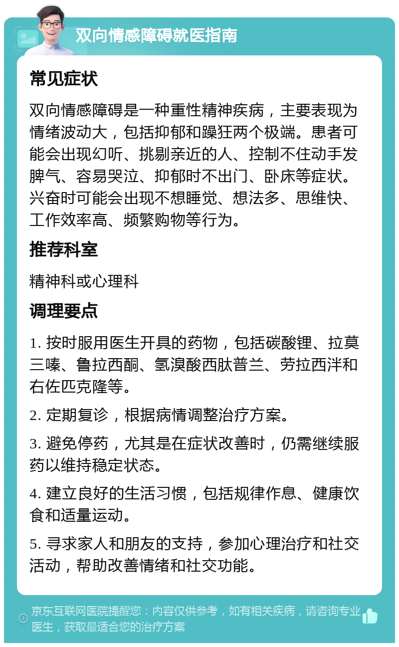 双向情感障碍就医指南 常见症状 双向情感障碍是一种重性精神疾病，主要表现为情绪波动大，包括抑郁和躁狂两个极端。患者可能会出现幻听、挑剔亲近的人、控制不住动手发脾气、容易哭泣、抑郁时不出门、卧床等症状。兴奋时可能会出现不想睡觉、想法多、思维快、工作效率高、频繁购物等行为。 推荐科室 精神科或心理科 调理要点 1. 按时服用医生开具的药物，包括碳酸锂、拉莫三嗪、鲁拉西酮、氢溴酸西肽普兰、劳拉西泮和右佐匹克隆等。 2. 定期复诊，根据病情调整治疗方案。 3. 避免停药，尤其是在症状改善时，仍需继续服药以维持稳定状态。 4. 建立良好的生活习惯，包括规律作息、健康饮食和适量运动。 5. 寻求家人和朋友的支持，参加心理治疗和社交活动，帮助改善情绪和社交功能。