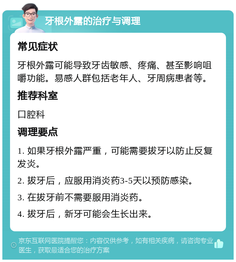 牙根外露的治疗与调理 常见症状 牙根外露可能导致牙齿敏感、疼痛、甚至影响咀嚼功能。易感人群包括老年人、牙周病患者等。 推荐科室 口腔科 调理要点 1. 如果牙根外露严重，可能需要拔牙以防止反复发炎。 2. 拔牙后，应服用消炎药3-5天以预防感染。 3. 在拔牙前不需要服用消炎药。 4. 拔牙后，新牙可能会生长出来。