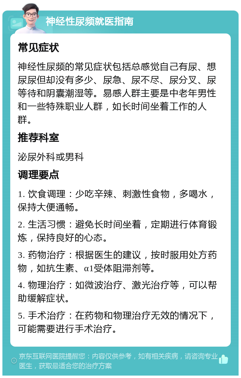 神经性尿频就医指南 常见症状 神经性尿频的常见症状包括总感觉自己有尿、想尿尿但却没有多少、尿急、尿不尽、尿分叉、尿等待和阴囊潮湿等。易感人群主要是中老年男性和一些特殊职业人群，如长时间坐着工作的人群。 推荐科室 泌尿外科或男科 调理要点 1. 饮食调理：少吃辛辣、刺激性食物，多喝水，保持大便通畅。 2. 生活习惯：避免长时间坐着，定期进行体育锻炼，保持良好的心态。 3. 药物治疗：根据医生的建议，按时服用处方药物，如抗生素、α1受体阻滞剂等。 4. 物理治疗：如微波治疗、激光治疗等，可以帮助缓解症状。 5. 手术治疗：在药物和物理治疗无效的情况下，可能需要进行手术治疗。