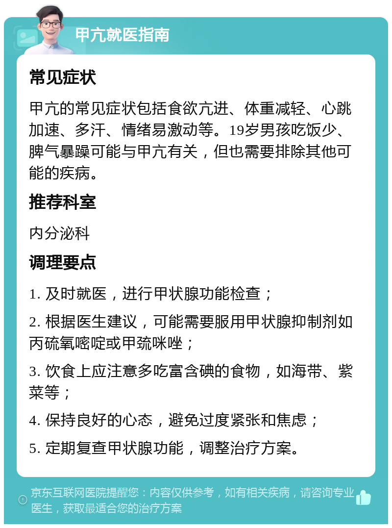 甲亢就医指南 常见症状 甲亢的常见症状包括食欲亢进、体重减轻、心跳加速、多汗、情绪易激动等。19岁男孩吃饭少、脾气暴躁可能与甲亢有关，但也需要排除其他可能的疾病。 推荐科室 内分泌科 调理要点 1. 及时就医，进行甲状腺功能检查； 2. 根据医生建议，可能需要服用甲状腺抑制剂如丙硫氧嘧啶或甲巯咪唑； 3. 饮食上应注意多吃富含碘的食物，如海带、紫菜等； 4. 保持良好的心态，避免过度紧张和焦虑； 5. 定期复查甲状腺功能，调整治疗方案。