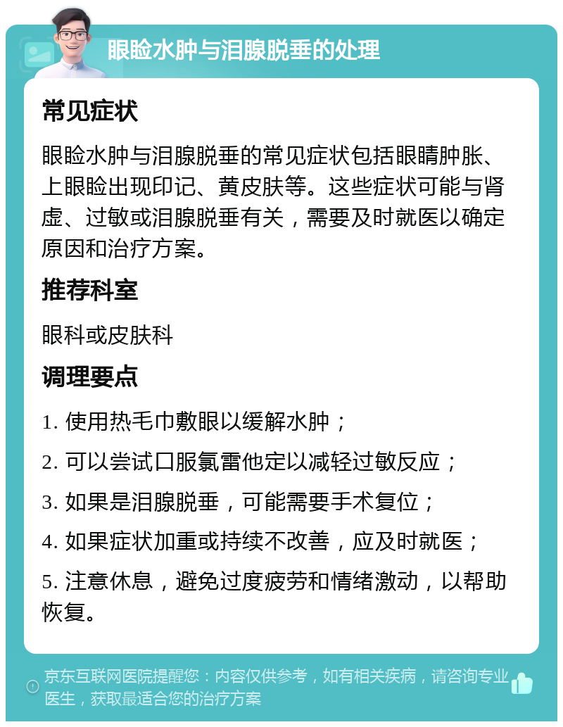 眼睑水肿与泪腺脱垂的处理 常见症状 眼睑水肿与泪腺脱垂的常见症状包括眼睛肿胀、上眼睑出现印记、黄皮肤等。这些症状可能与肾虚、过敏或泪腺脱垂有关，需要及时就医以确定原因和治疗方案。 推荐科室 眼科或皮肤科 调理要点 1. 使用热毛巾敷眼以缓解水肿； 2. 可以尝试口服氯雷他定以减轻过敏反应； 3. 如果是泪腺脱垂，可能需要手术复位； 4. 如果症状加重或持续不改善，应及时就医； 5. 注意休息，避免过度疲劳和情绪激动，以帮助恢复。