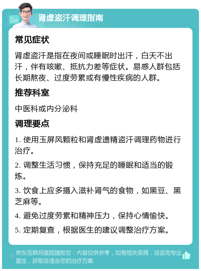 肾虚盗汗调理指南 常见症状 肾虚盗汗是指在夜间或睡眠时出汗，白天不出汗，伴有咳嗽、抵抗力差等症状。易感人群包括长期熬夜、过度劳累或有慢性疾病的人群。 推荐科室 中医科或内分泌科 调理要点 1. 使用玉屏风颗粒和肾虚遗精盗汗调理药物进行治疗。 2. 调整生活习惯，保持充足的睡眠和适当的锻炼。 3. 饮食上应多摄入滋补肾气的食物，如黑豆、黑芝麻等。 4. 避免过度劳累和精神压力，保持心情愉快。 5. 定期复查，根据医生的建议调整治疗方案。