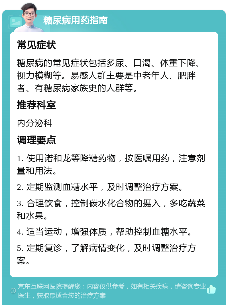 糖尿病用药指南 常见症状 糖尿病的常见症状包括多尿、口渴、体重下降、视力模糊等。易感人群主要是中老年人、肥胖者、有糖尿病家族史的人群等。 推荐科室 内分泌科 调理要点 1. 使用诺和龙等降糖药物，按医嘱用药，注意剂量和用法。 2. 定期监测血糖水平，及时调整治疗方案。 3. 合理饮食，控制碳水化合物的摄入，多吃蔬菜和水果。 4. 适当运动，增强体质，帮助控制血糖水平。 5. 定期复诊，了解病情变化，及时调整治疗方案。