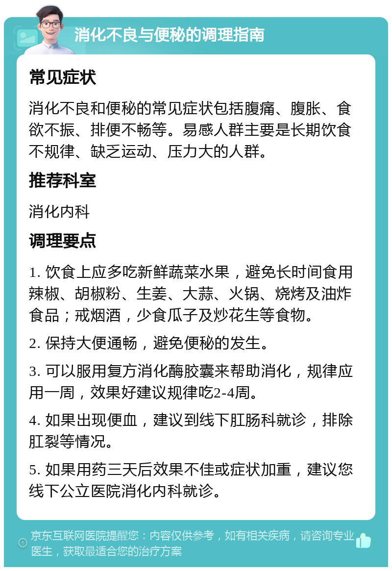 消化不良与便秘的调理指南 常见症状 消化不良和便秘的常见症状包括腹痛、腹胀、食欲不振、排便不畅等。易感人群主要是长期饮食不规律、缺乏运动、压力大的人群。 推荐科室 消化内科 调理要点 1. 饮食上应多吃新鲜蔬菜水果，避免长时间食用辣椒、胡椒粉、生姜、大蒜、火锅、烧烤及油炸食品；戒烟酒，少食瓜子及炒花生等食物。 2. 保持大便通畅，避免便秘的发生。 3. 可以服用复方消化酶胶囊来帮助消化，规律应用一周，效果好建议规律吃2-4周。 4. 如果出现便血，建议到线下肛肠科就诊，排除肛裂等情况。 5. 如果用药三天后效果不佳或症状加重，建议您线下公立医院消化内科就诊。