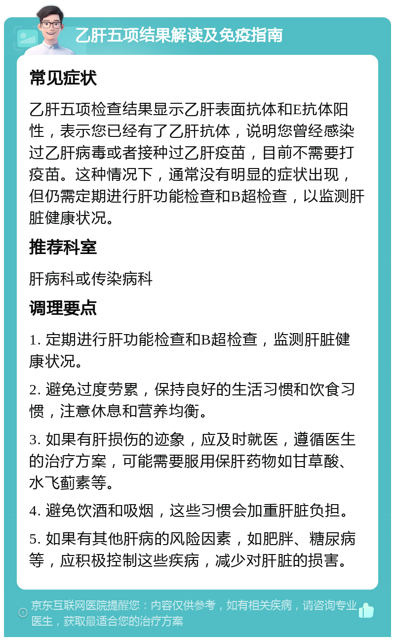 乙肝五项结果解读及免疫指南 常见症状 乙肝五项检查结果显示乙肝表面抗体和E抗体阳性，表示您已经有了乙肝抗体，说明您曾经感染过乙肝病毒或者接种过乙肝疫苗，目前不需要打疫苗。这种情况下，通常没有明显的症状出现，但仍需定期进行肝功能检查和B超检查，以监测肝脏健康状况。 推荐科室 肝病科或传染病科 调理要点 1. 定期进行肝功能检查和B超检查，监测肝脏健康状况。 2. 避免过度劳累，保持良好的生活习惯和饮食习惯，注意休息和营养均衡。 3. 如果有肝损伤的迹象，应及时就医，遵循医生的治疗方案，可能需要服用保肝药物如甘草酸、水飞蓟素等。 4. 避免饮酒和吸烟，这些习惯会加重肝脏负担。 5. 如果有其他肝病的风险因素，如肥胖、糖尿病等，应积极控制这些疾病，减少对肝脏的损害。