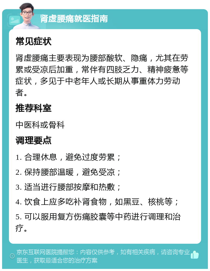 肾虚腰痛就医指南 常见症状 肾虚腰痛主要表现为腰部酸软、隐痛，尤其在劳累或受凉后加重，常伴有四肢乏力、精神疲惫等症状，多见于中老年人或长期从事重体力劳动者。 推荐科室 中医科或骨科 调理要点 1. 合理休息，避免过度劳累； 2. 保持腰部温暖，避免受凉； 3. 适当进行腰部按摩和热敷； 4. 饮食上应多吃补肾食物，如黑豆、核桃等； 5. 可以服用复方伤痛胶囊等中药进行调理和治疗。