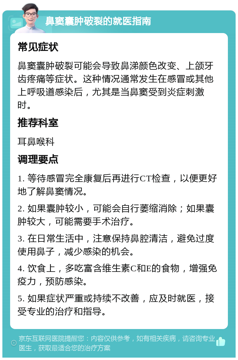 鼻窦囊肿破裂的就医指南 常见症状 鼻窦囊肿破裂可能会导致鼻涕颜色改变、上颌牙齿疼痛等症状。这种情况通常发生在感冒或其他上呼吸道感染后，尤其是当鼻窦受到炎症刺激时。 推荐科室 耳鼻喉科 调理要点 1. 等待感冒完全康复后再进行CT检查，以便更好地了解鼻窦情况。 2. 如果囊肿较小，可能会自行萎缩消除；如果囊肿较大，可能需要手术治疗。 3. 在日常生活中，注意保持鼻腔清洁，避免过度使用鼻子，减少感染的机会。 4. 饮食上，多吃富含维生素C和E的食物，增强免疫力，预防感染。 5. 如果症状严重或持续不改善，应及时就医，接受专业的治疗和指导。