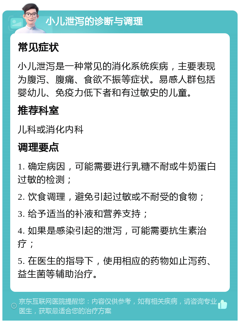 小儿泄泻的诊断与调理 常见症状 小儿泄泻是一种常见的消化系统疾病，主要表现为腹泻、腹痛、食欲不振等症状。易感人群包括婴幼儿、免疫力低下者和有过敏史的儿童。 推荐科室 儿科或消化内科 调理要点 1. 确定病因，可能需要进行乳糖不耐或牛奶蛋白过敏的检测； 2. 饮食调理，避免引起过敏或不耐受的食物； 3. 给予适当的补液和营养支持； 4. 如果是感染引起的泄泻，可能需要抗生素治疗； 5. 在医生的指导下，使用相应的药物如止泻药、益生菌等辅助治疗。