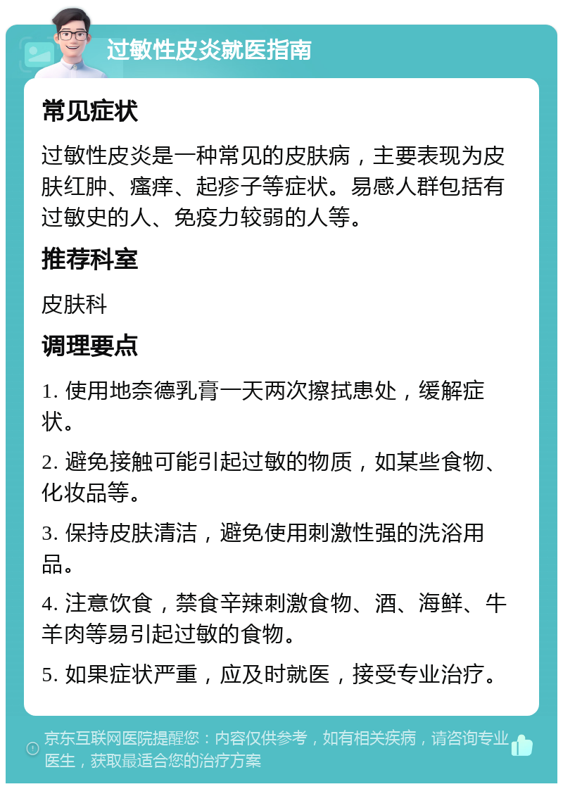 过敏性皮炎就医指南 常见症状 过敏性皮炎是一种常见的皮肤病，主要表现为皮肤红肿、瘙痒、起疹子等症状。易感人群包括有过敏史的人、免疫力较弱的人等。 推荐科室 皮肤科 调理要点 1. 使用地奈德乳膏一天两次擦拭患处，缓解症状。 2. 避免接触可能引起过敏的物质，如某些食物、化妆品等。 3. 保持皮肤清洁，避免使用刺激性强的洗浴用品。 4. 注意饮食，禁食辛辣刺激食物、酒、海鲜、牛羊肉等易引起过敏的食物。 5. 如果症状严重，应及时就医，接受专业治疗。