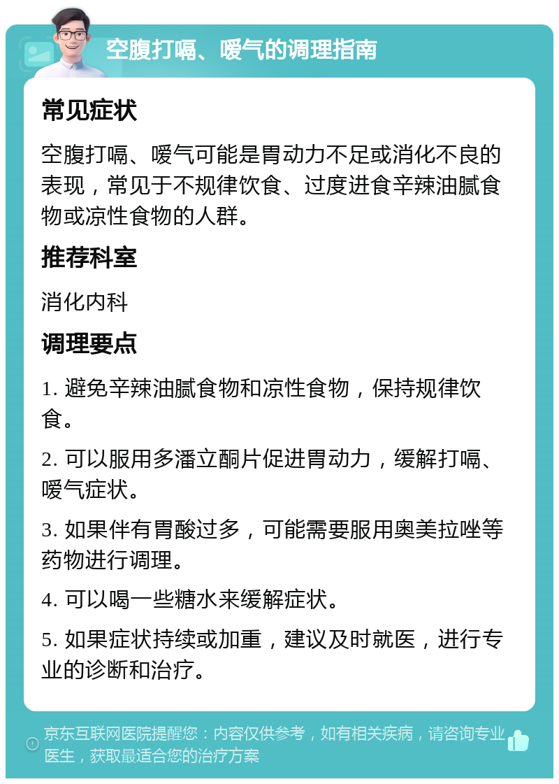 空腹打嗝、嗳气的调理指南 常见症状 空腹打嗝、嗳气可能是胃动力不足或消化不良的表现，常见于不规律饮食、过度进食辛辣油腻食物或凉性食物的人群。 推荐科室 消化内科 调理要点 1. 避免辛辣油腻食物和凉性食物，保持规律饮食。 2. 可以服用多潘立酮片促进胃动力，缓解打嗝、嗳气症状。 3. 如果伴有胃酸过多，可能需要服用奥美拉唑等药物进行调理。 4. 可以喝一些糖水来缓解症状。 5. 如果症状持续或加重，建议及时就医，进行专业的诊断和治疗。