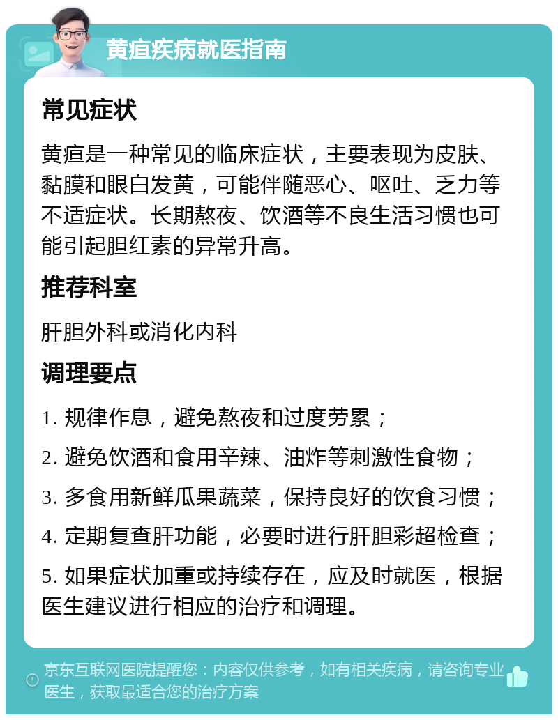 黄疸疾病就医指南 常见症状 黄疸是一种常见的临床症状，主要表现为皮肤、黏膜和眼白发黄，可能伴随恶心、呕吐、乏力等不适症状。长期熬夜、饮酒等不良生活习惯也可能引起胆红素的异常升高。 推荐科室 肝胆外科或消化内科 调理要点 1. 规律作息，避免熬夜和过度劳累； 2. 避免饮酒和食用辛辣、油炸等刺激性食物； 3. 多食用新鲜瓜果蔬菜，保持良好的饮食习惯； 4. 定期复查肝功能，必要时进行肝胆彩超检查； 5. 如果症状加重或持续存在，应及时就医，根据医生建议进行相应的治疗和调理。